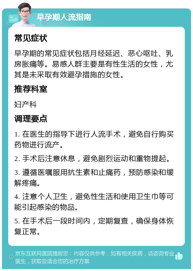 早孕期人流指南 常见症状 早孕期的常见症状包括月经延迟、恶心呕吐、乳房胀痛等。易感人群主要是有性生活的女性，尤其是未采取有效避孕措施的女性。 推荐科室 妇产科 调理要点 1. 在医生的指导下进行人流手术，避免自行购买药物进行流产。 2. 手术后注意休息，避免剧烈运动和重物提起。 3. 遵循医嘱服用抗生素和止痛药，预防感染和缓解疼痛。 4. 注意个人卫生，避免性生活和使用卫生巾等可能引起感染的物品。 5. 在手术后一段时间内，定期复查，确保身体恢复正常。