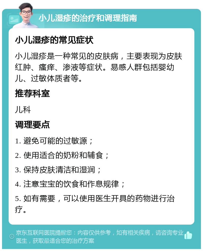 小儿湿疹的治疗和调理指南 小儿湿疹的常见症状 小儿湿疹是一种常见的皮肤病，主要表现为皮肤红肿、瘙痒、渗液等症状。易感人群包括婴幼儿、过敏体质者等。 推荐科室 儿科 调理要点 1. 避免可能的过敏源； 2. 使用适合的奶粉和辅食； 3. 保持皮肤清洁和湿润； 4. 注意宝宝的饮食和作息规律； 5. 如有需要，可以使用医生开具的药物进行治疗。