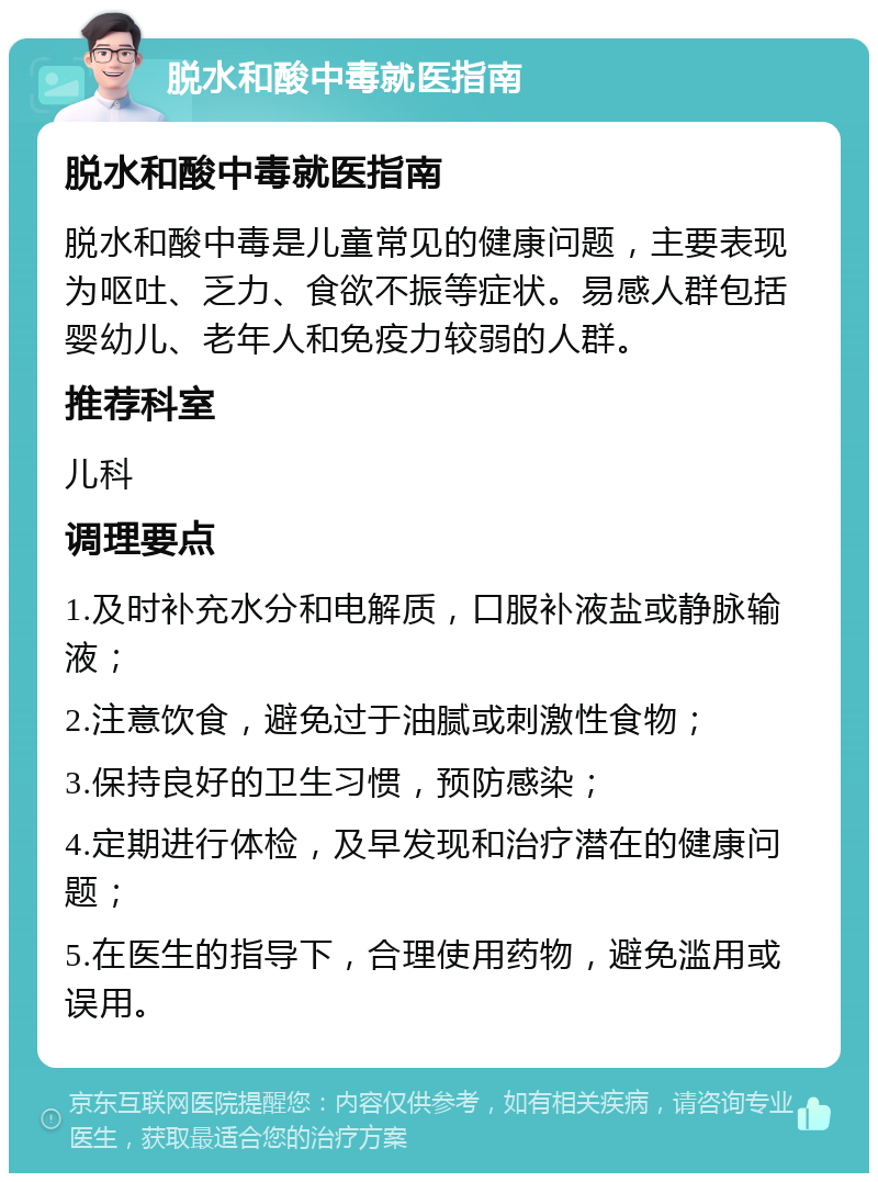 脱水和酸中毒就医指南 脱水和酸中毒就医指南 脱水和酸中毒是儿童常见的健康问题，主要表现为呕吐、乏力、食欲不振等症状。易感人群包括婴幼儿、老年人和免疫力较弱的人群。 推荐科室 儿科 调理要点 1.及时补充水分和电解质，口服补液盐或静脉输液； 2.注意饮食，避免过于油腻或刺激性食物； 3.保持良好的卫生习惯，预防感染； 4.定期进行体检，及早发现和治疗潜在的健康问题； 5.在医生的指导下，合理使用药物，避免滥用或误用。