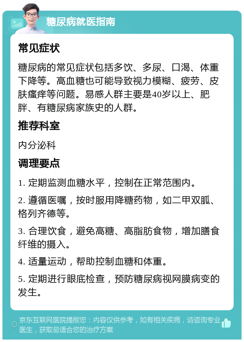 糖尿病就医指南 常见症状 糖尿病的常见症状包括多饮、多尿、口渴、体重下降等。高血糖也可能导致视力模糊、疲劳、皮肤瘙痒等问题。易感人群主要是40岁以上、肥胖、有糖尿病家族史的人群。 推荐科室 内分泌科 调理要点 1. 定期监测血糖水平，控制在正常范围内。 2. 遵循医嘱，按时服用降糖药物，如二甲双胍、格列齐德等。 3. 合理饮食，避免高糖、高脂肪食物，增加膳食纤维的摄入。 4. 适量运动，帮助控制血糖和体重。 5. 定期进行眼底检查，预防糖尿病视网膜病变的发生。