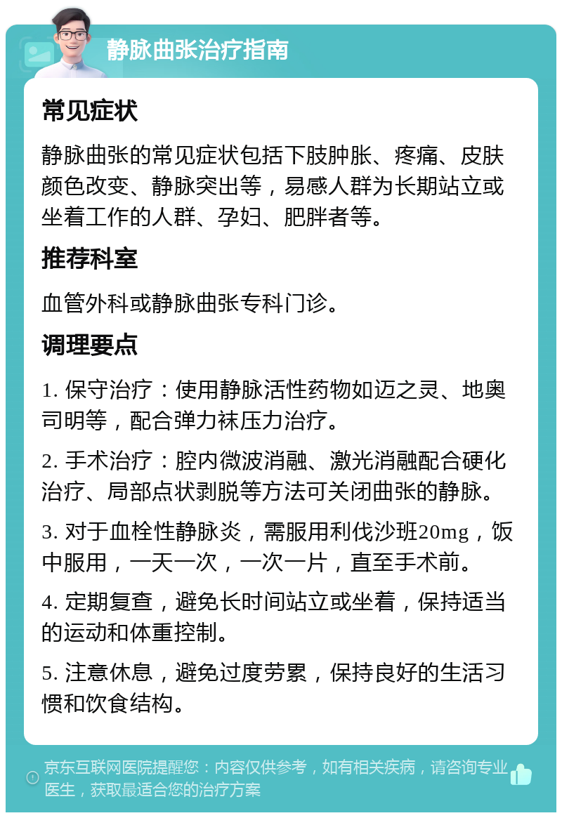 静脉曲张治疗指南 常见症状 静脉曲张的常见症状包括下肢肿胀、疼痛、皮肤颜色改变、静脉突出等，易感人群为长期站立或坐着工作的人群、孕妇、肥胖者等。 推荐科室 血管外科或静脉曲张专科门诊。 调理要点 1. 保守治疗：使用静脉活性药物如迈之灵、地奥司明等，配合弹力袜压力治疗。 2. 手术治疗：腔内微波消融、激光消融配合硬化治疗、局部点状剥脱等方法可关闭曲张的静脉。 3. 对于血栓性静脉炎，需服用利伐沙班20mg，饭中服用，一天一次，一次一片，直至手术前。 4. 定期复查，避免长时间站立或坐着，保持适当的运动和体重控制。 5. 注意休息，避免过度劳累，保持良好的生活习惯和饮食结构。