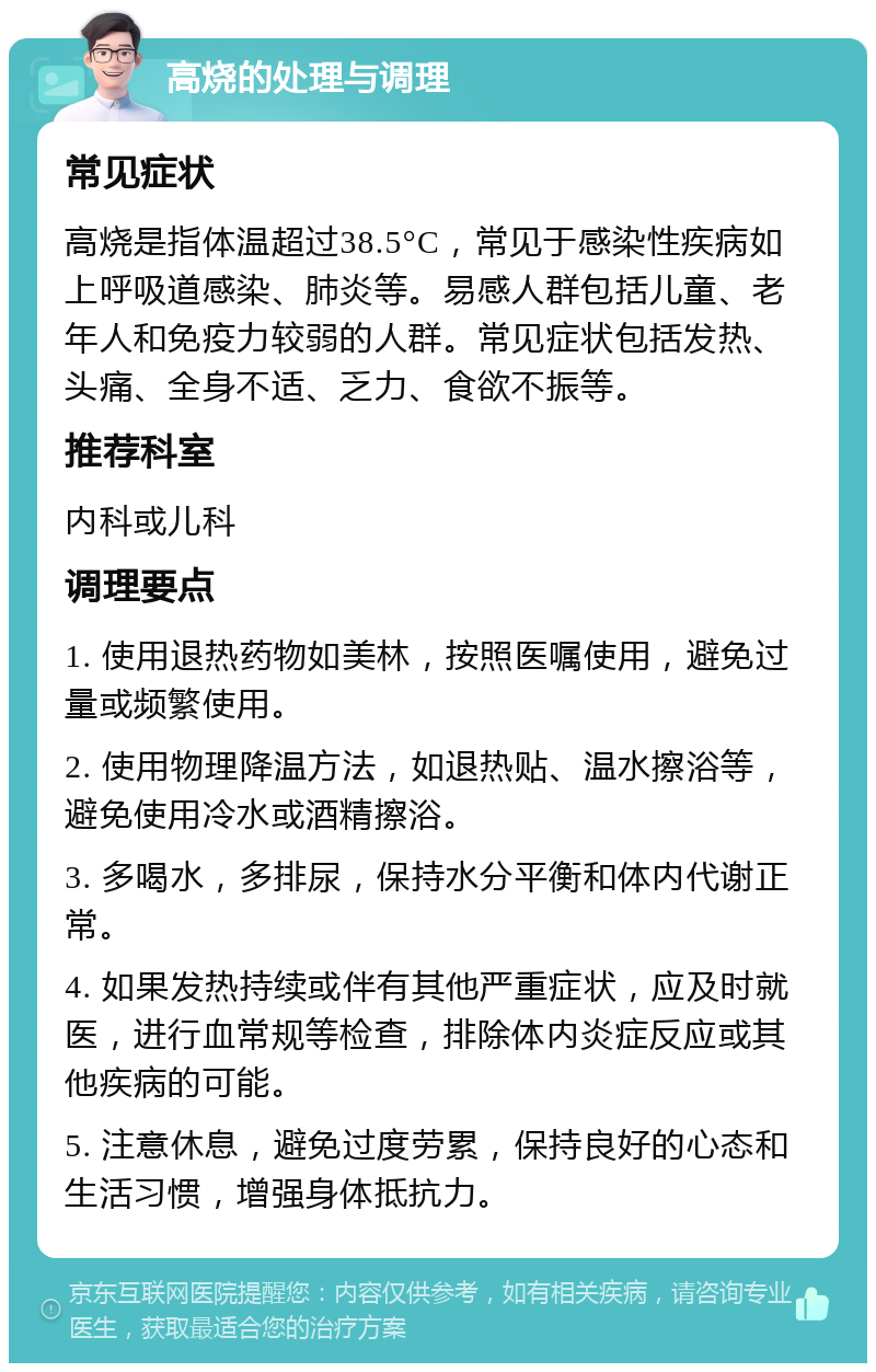 高烧的处理与调理 常见症状 高烧是指体温超过38.5°C，常见于感染性疾病如上呼吸道感染、肺炎等。易感人群包括儿童、老年人和免疫力较弱的人群。常见症状包括发热、头痛、全身不适、乏力、食欲不振等。 推荐科室 内科或儿科 调理要点 1. 使用退热药物如美林，按照医嘱使用，避免过量或频繁使用。 2. 使用物理降温方法，如退热贴、温水擦浴等，避免使用冷水或酒精擦浴。 3. 多喝水，多排尿，保持水分平衡和体内代谢正常。 4. 如果发热持续或伴有其他严重症状，应及时就医，进行血常规等检查，排除体内炎症反应或其他疾病的可能。 5. 注意休息，避免过度劳累，保持良好的心态和生活习惯，增强身体抵抗力。