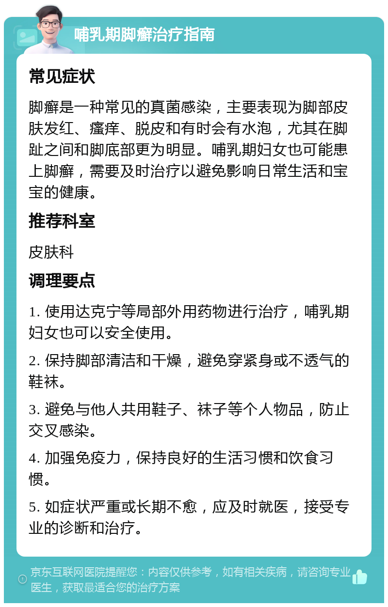 哺乳期脚癣治疗指南 常见症状 脚癣是一种常见的真菌感染，主要表现为脚部皮肤发红、瘙痒、脱皮和有时会有水泡，尤其在脚趾之间和脚底部更为明显。哺乳期妇女也可能患上脚癣，需要及时治疗以避免影响日常生活和宝宝的健康。 推荐科室 皮肤科 调理要点 1. 使用达克宁等局部外用药物进行治疗，哺乳期妇女也可以安全使用。 2. 保持脚部清洁和干燥，避免穿紧身或不透气的鞋袜。 3. 避免与他人共用鞋子、袜子等个人物品，防止交叉感染。 4. 加强免疫力，保持良好的生活习惯和饮食习惯。 5. 如症状严重或长期不愈，应及时就医，接受专业的诊断和治疗。