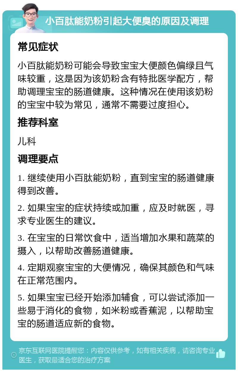 小百肽能奶粉引起大便臭的原因及调理 常见症状 小百肽能奶粉可能会导致宝宝大便颜色偏绿且气味较重，这是因为该奶粉含有特批医学配方，帮助调理宝宝的肠道健康。这种情况在使用该奶粉的宝宝中较为常见，通常不需要过度担心。 推荐科室 儿科 调理要点 1. 继续使用小百肽能奶粉，直到宝宝的肠道健康得到改善。 2. 如果宝宝的症状持续或加重，应及时就医，寻求专业医生的建议。 3. 在宝宝的日常饮食中，适当增加水果和蔬菜的摄入，以帮助改善肠道健康。 4. 定期观察宝宝的大便情况，确保其颜色和气味在正常范围内。 5. 如果宝宝已经开始添加辅食，可以尝试添加一些易于消化的食物，如米粉或香蕉泥，以帮助宝宝的肠道适应新的食物。