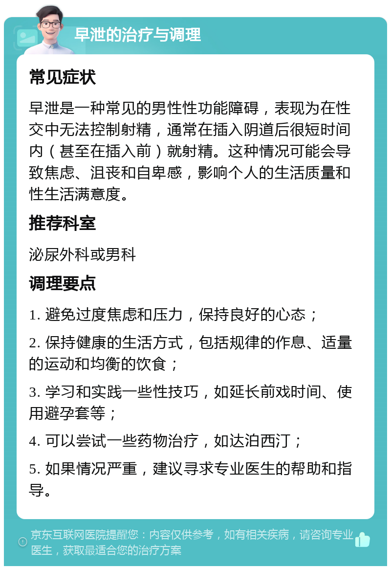 早泄的治疗与调理 常见症状 早泄是一种常见的男性性功能障碍，表现为在性交中无法控制射精，通常在插入阴道后很短时间内（甚至在插入前）就射精。这种情况可能会导致焦虑、沮丧和自卑感，影响个人的生活质量和性生活满意度。 推荐科室 泌尿外科或男科 调理要点 1. 避免过度焦虑和压力，保持良好的心态； 2. 保持健康的生活方式，包括规律的作息、适量的运动和均衡的饮食； 3. 学习和实践一些性技巧，如延长前戏时间、使用避孕套等； 4. 可以尝试一些药物治疗，如达泊西汀； 5. 如果情况严重，建议寻求专业医生的帮助和指导。