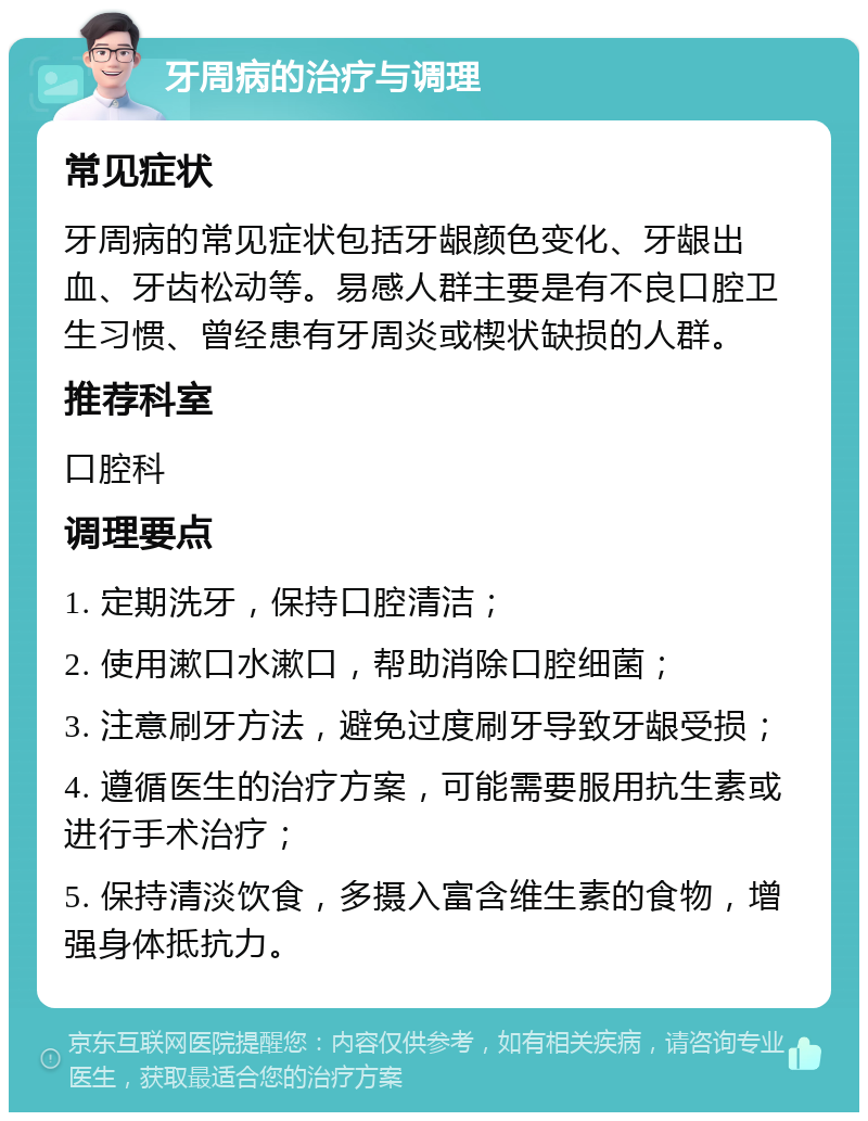 牙周病的治疗与调理 常见症状 牙周病的常见症状包括牙龈颜色变化、牙龈出血、牙齿松动等。易感人群主要是有不良口腔卫生习惯、曾经患有牙周炎或楔状缺损的人群。 推荐科室 口腔科 调理要点 1. 定期洗牙，保持口腔清洁； 2. 使用漱口水漱口，帮助消除口腔细菌； 3. 注意刷牙方法，避免过度刷牙导致牙龈受损； 4. 遵循医生的治疗方案，可能需要服用抗生素或进行手术治疗； 5. 保持清淡饮食，多摄入富含维生素的食物，增强身体抵抗力。