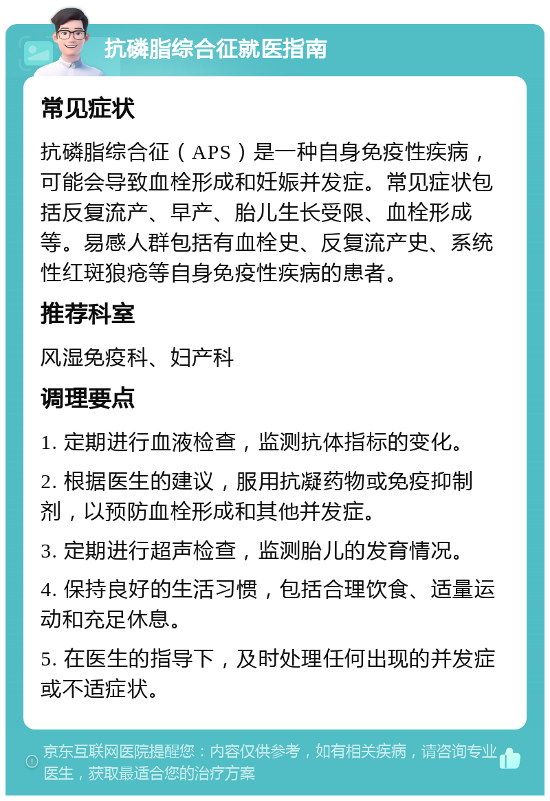 抗磷脂综合征就医指南 常见症状 抗磷脂综合征（APS）是一种自身免疫性疾病，可能会导致血栓形成和妊娠并发症。常见症状包括反复流产、早产、胎儿生长受限、血栓形成等。易感人群包括有血栓史、反复流产史、系统性红斑狼疮等自身免疫性疾病的患者。 推荐科室 风湿免疫科、妇产科 调理要点 1. 定期进行血液检查，监测抗体指标的变化。 2. 根据医生的建议，服用抗凝药物或免疫抑制剂，以预防血栓形成和其他并发症。 3. 定期进行超声检查，监测胎儿的发育情况。 4. 保持良好的生活习惯，包括合理饮食、适量运动和充足休息。 5. 在医生的指导下，及时处理任何出现的并发症或不适症状。