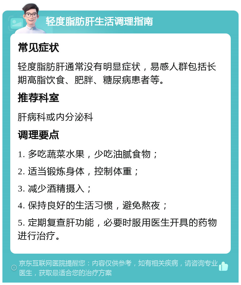 轻度脂肪肝生活调理指南 常见症状 轻度脂肪肝通常没有明显症状，易感人群包括长期高脂饮食、肥胖、糖尿病患者等。 推荐科室 肝病科或内分泌科 调理要点 1. 多吃蔬菜水果，少吃油腻食物； 2. 适当锻炼身体，控制体重； 3. 减少酒精摄入； 4. 保持良好的生活习惯，避免熬夜； 5. 定期复查肝功能，必要时服用医生开具的药物进行治疗。