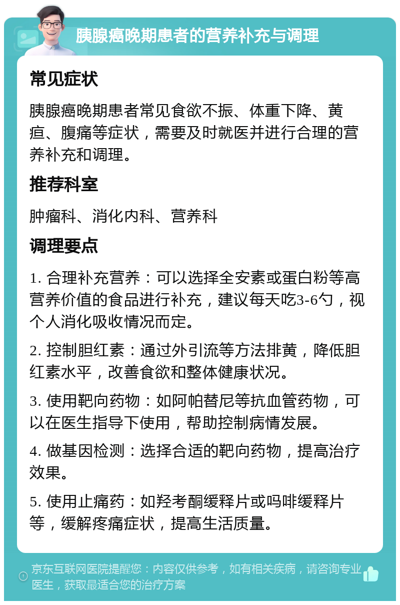 胰腺癌晚期患者的营养补充与调理 常见症状 胰腺癌晚期患者常见食欲不振、体重下降、黄疸、腹痛等症状，需要及时就医并进行合理的营养补充和调理。 推荐科室 肿瘤科、消化内科、营养科 调理要点 1. 合理补充营养：可以选择全安素或蛋白粉等高营养价值的食品进行补充，建议每天吃3-6勺，视个人消化吸收情况而定。 2. 控制胆红素：通过外引流等方法排黄，降低胆红素水平，改善食欲和整体健康状况。 3. 使用靶向药物：如阿帕替尼等抗血管药物，可以在医生指导下使用，帮助控制病情发展。 4. 做基因检测：选择合适的靶向药物，提高治疗效果。 5. 使用止痛药：如羟考酮缓释片或吗啡缓释片等，缓解疼痛症状，提高生活质量。