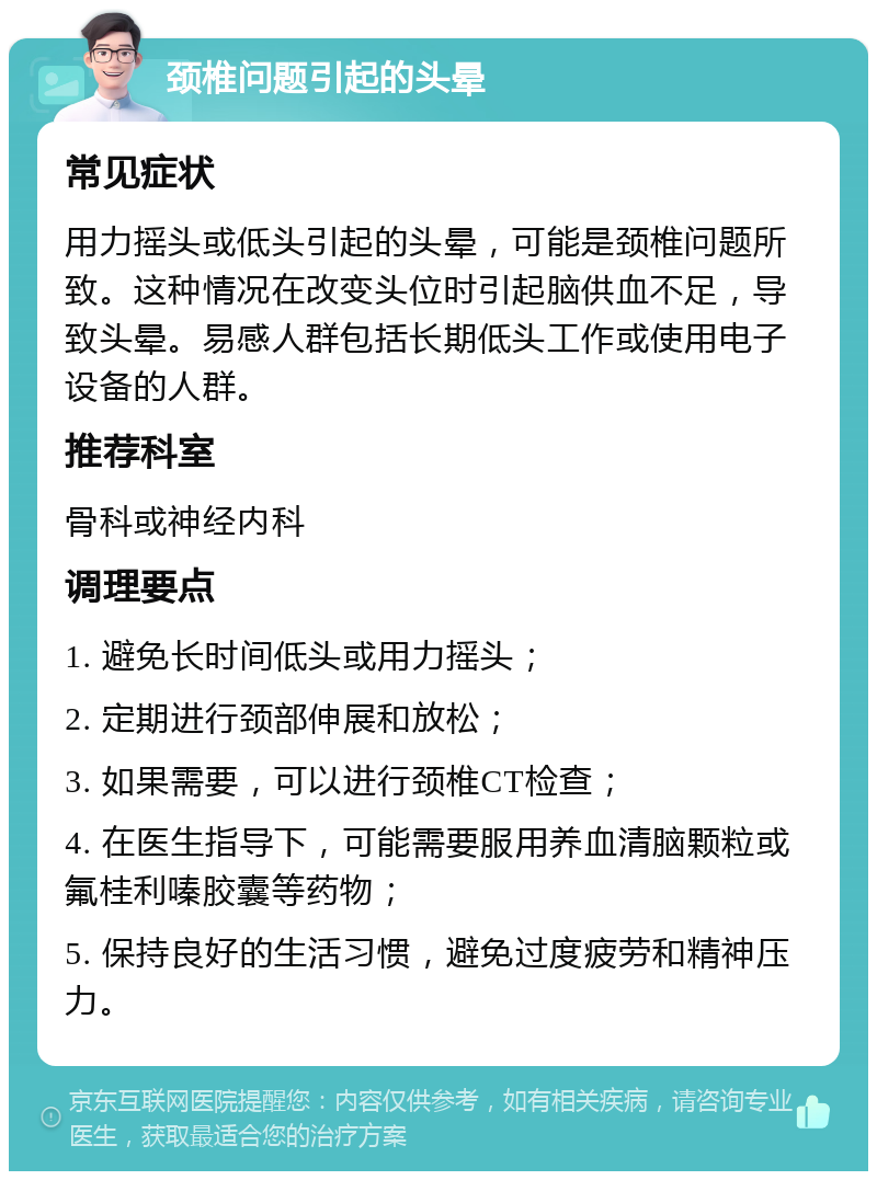 颈椎问题引起的头晕 常见症状 用力摇头或低头引起的头晕，可能是颈椎问题所致。这种情况在改变头位时引起脑供血不足，导致头晕。易感人群包括长期低头工作或使用电子设备的人群。 推荐科室 骨科或神经内科 调理要点 1. 避免长时间低头或用力摇头； 2. 定期进行颈部伸展和放松； 3. 如果需要，可以进行颈椎CT检查； 4. 在医生指导下，可能需要服用养血清脑颗粒或氟桂利嗪胶囊等药物； 5. 保持良好的生活习惯，避免过度疲劳和精神压力。