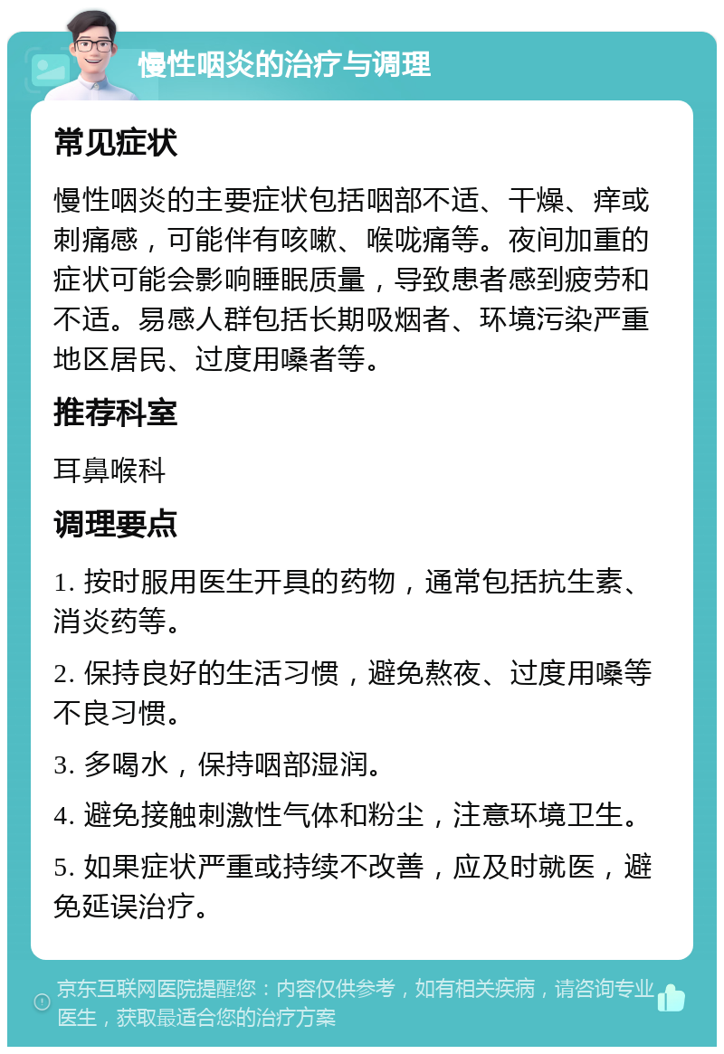 慢性咽炎的治疗与调理 常见症状 慢性咽炎的主要症状包括咽部不适、干燥、痒或刺痛感，可能伴有咳嗽、喉咙痛等。夜间加重的症状可能会影响睡眠质量，导致患者感到疲劳和不适。易感人群包括长期吸烟者、环境污染严重地区居民、过度用嗓者等。 推荐科室 耳鼻喉科 调理要点 1. 按时服用医生开具的药物，通常包括抗生素、消炎药等。 2. 保持良好的生活习惯，避免熬夜、过度用嗓等不良习惯。 3. 多喝水，保持咽部湿润。 4. 避免接触刺激性气体和粉尘，注意环境卫生。 5. 如果症状严重或持续不改善，应及时就医，避免延误治疗。