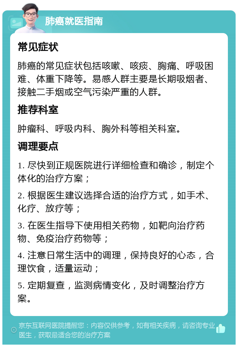 肺癌就医指南 常见症状 肺癌的常见症状包括咳嗽、咳痰、胸痛、呼吸困难、体重下降等。易感人群主要是长期吸烟者、接触二手烟或空气污染严重的人群。 推荐科室 肿瘤科、呼吸内科、胸外科等相关科室。 调理要点 1. 尽快到正规医院进行详细检查和确诊，制定个体化的治疗方案； 2. 根据医生建议选择合适的治疗方式，如手术、化疗、放疗等； 3. 在医生指导下使用相关药物，如靶向治疗药物、免疫治疗药物等； 4. 注意日常生活中的调理，保持良好的心态，合理饮食，适量运动； 5. 定期复查，监测病情变化，及时调整治疗方案。