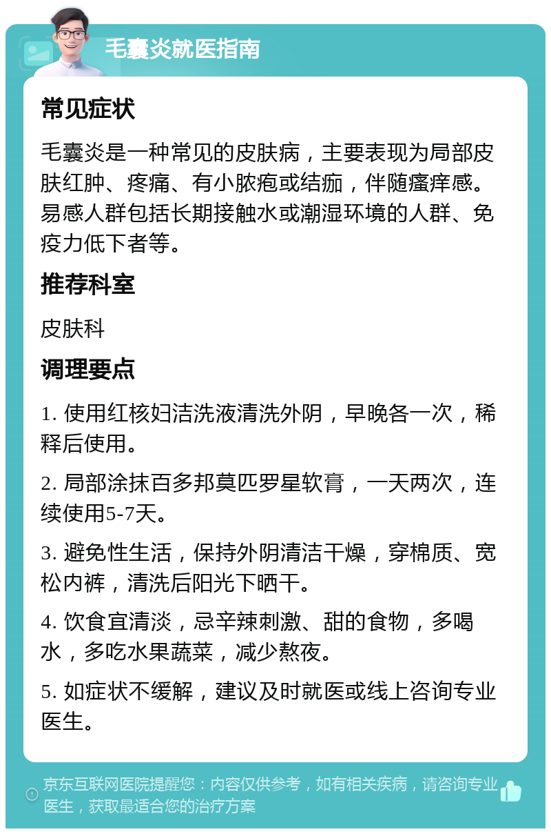 毛囊炎就医指南 常见症状 毛囊炎是一种常见的皮肤病，主要表现为局部皮肤红肿、疼痛、有小脓疱或结痂，伴随瘙痒感。易感人群包括长期接触水或潮湿环境的人群、免疫力低下者等。 推荐科室 皮肤科 调理要点 1. 使用红核妇洁洗液清洗外阴，早晚各一次，稀释后使用。 2. 局部涂抹百多邦莫匹罗星软膏，一天两次，连续使用5-7天。 3. 避免性生活，保持外阴清洁干燥，穿棉质、宽松内裤，清洗后阳光下晒干。 4. 饮食宜清淡，忌辛辣刺激、甜的食物，多喝水，多吃水果蔬菜，减少熬夜。 5. 如症状不缓解，建议及时就医或线上咨询专业医生。