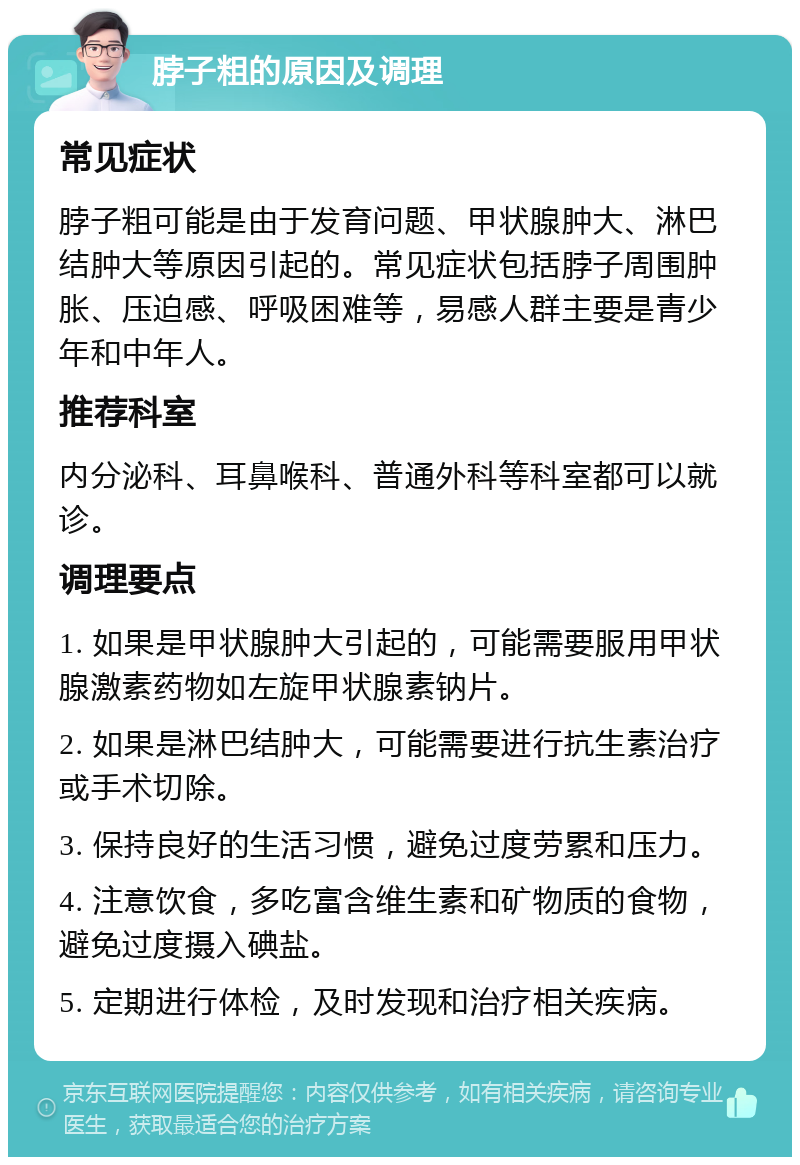 脖子粗的原因及调理 常见症状 脖子粗可能是由于发育问题、甲状腺肿大、淋巴结肿大等原因引起的。常见症状包括脖子周围肿胀、压迫感、呼吸困难等，易感人群主要是青少年和中年人。 推荐科室 内分泌科、耳鼻喉科、普通外科等科室都可以就诊。 调理要点 1. 如果是甲状腺肿大引起的，可能需要服用甲状腺激素药物如左旋甲状腺素钠片。 2. 如果是淋巴结肿大，可能需要进行抗生素治疗或手术切除。 3. 保持良好的生活习惯，避免过度劳累和压力。 4. 注意饮食，多吃富含维生素和矿物质的食物，避免过度摄入碘盐。 5. 定期进行体检，及时发现和治疗相关疾病。