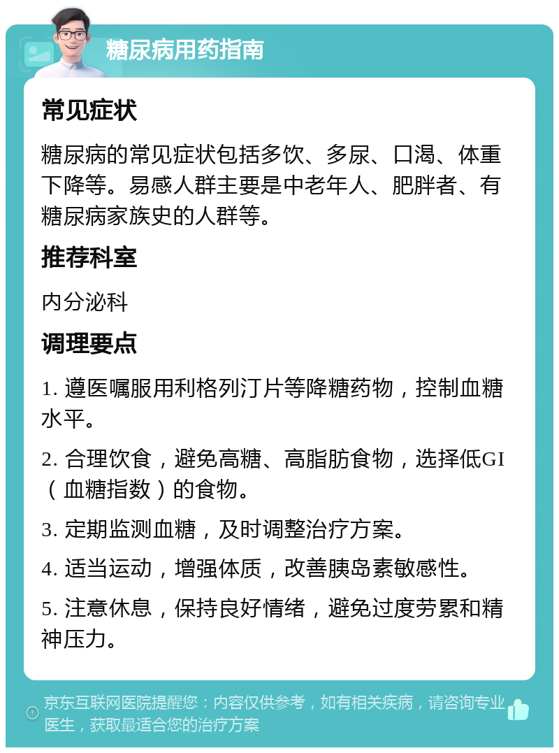 糖尿病用药指南 常见症状 糖尿病的常见症状包括多饮、多尿、口渴、体重下降等。易感人群主要是中老年人、肥胖者、有糖尿病家族史的人群等。 推荐科室 内分泌科 调理要点 1. 遵医嘱服用利格列汀片等降糖药物，控制血糖水平。 2. 合理饮食，避免高糖、高脂肪食物，选择低GI（血糖指数）的食物。 3. 定期监测血糖，及时调整治疗方案。 4. 适当运动，增强体质，改善胰岛素敏感性。 5. 注意休息，保持良好情绪，避免过度劳累和精神压力。