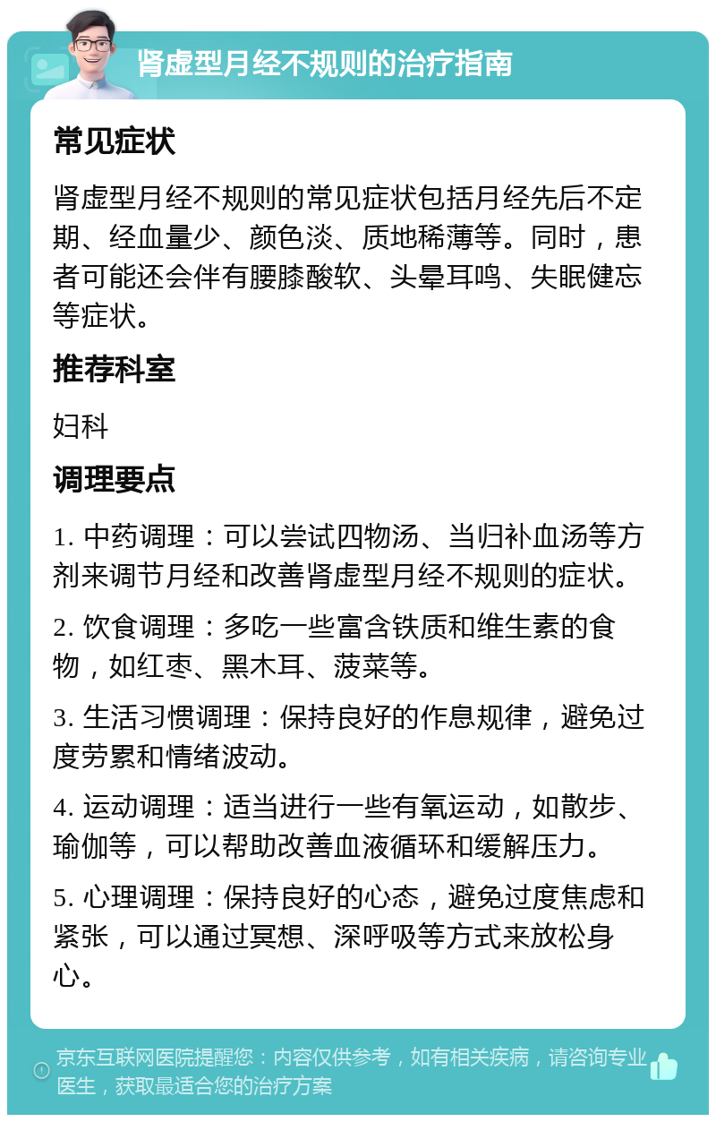 肾虚型月经不规则的治疗指南 常见症状 肾虚型月经不规则的常见症状包括月经先后不定期、经血量少、颜色淡、质地稀薄等。同时，患者可能还会伴有腰膝酸软、头晕耳鸣、失眠健忘等症状。 推荐科室 妇科 调理要点 1. 中药调理：可以尝试四物汤、当归补血汤等方剂来调节月经和改善肾虚型月经不规则的症状。 2. 饮食调理：多吃一些富含铁质和维生素的食物，如红枣、黑木耳、菠菜等。 3. 生活习惯调理：保持良好的作息规律，避免过度劳累和情绪波动。 4. 运动调理：适当进行一些有氧运动，如散步、瑜伽等，可以帮助改善血液循环和缓解压力。 5. 心理调理：保持良好的心态，避免过度焦虑和紧张，可以通过冥想、深呼吸等方式来放松身心。