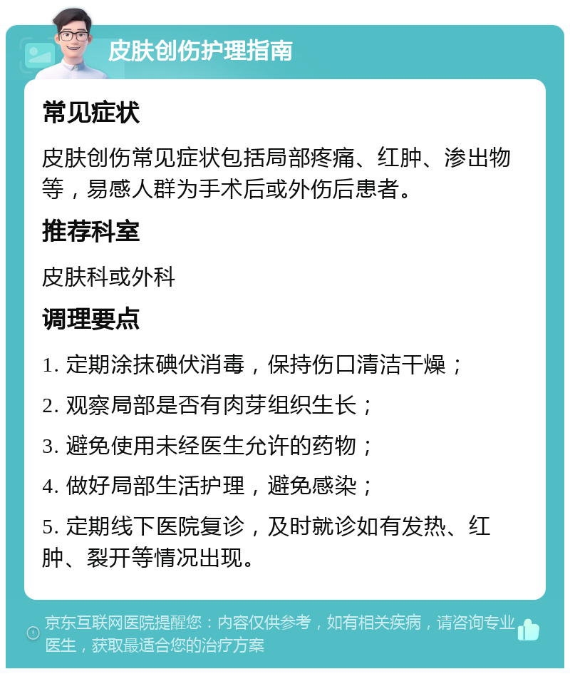 皮肤创伤护理指南 常见症状 皮肤创伤常见症状包括局部疼痛、红肿、渗出物等，易感人群为手术后或外伤后患者。 推荐科室 皮肤科或外科 调理要点 1. 定期涂抹碘伏消毒，保持伤口清洁干燥； 2. 观察局部是否有肉芽组织生长； 3. 避免使用未经医生允许的药物； 4. 做好局部生活护理，避免感染； 5. 定期线下医院复诊，及时就诊如有发热、红肿、裂开等情况出现。