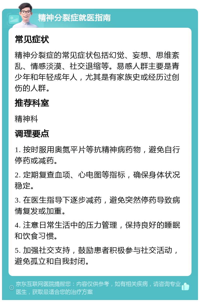 精神分裂症就医指南 常见症状 精神分裂症的常见症状包括幻觉、妄想、思维紊乱、情感淡漠、社交退缩等。易感人群主要是青少年和年轻成年人，尤其是有家族史或经历过创伤的人群。 推荐科室 精神科 调理要点 1. 按时服用奥氮平片等抗精神病药物，避免自行停药或减药。 2. 定期复查血项、心电图等指标，确保身体状况稳定。 3. 在医生指导下逐步减药，避免突然停药导致病情复发或加重。 4. 注意日常生活中的压力管理，保持良好的睡眠和饮食习惯。 5. 加强社交支持，鼓励患者积极参与社交活动，避免孤立和自我封闭。