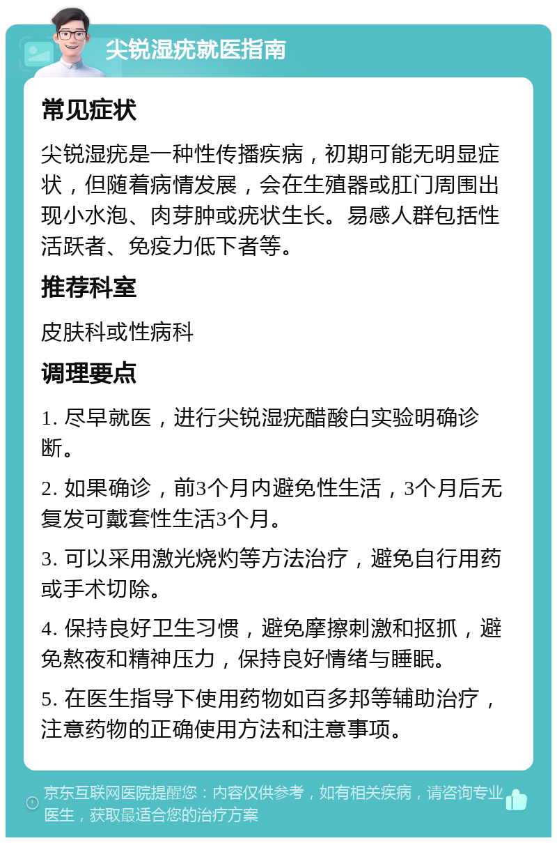 尖锐湿疣就医指南 常见症状 尖锐湿疣是一种性传播疾病，初期可能无明显症状，但随着病情发展，会在生殖器或肛门周围出现小水泡、肉芽肿或疣状生长。易感人群包括性活跃者、免疫力低下者等。 推荐科室 皮肤科或性病科 调理要点 1. 尽早就医，进行尖锐湿疣醋酸白实验明确诊断。 2. 如果确诊，前3个月内避免性生活，3个月后无复发可戴套性生活3个月。 3. 可以采用激光烧灼等方法治疗，避免自行用药或手术切除。 4. 保持良好卫生习惯，避免摩擦刺激和抠抓，避免熬夜和精神压力，保持良好情绪与睡眠。 5. 在医生指导下使用药物如百多邦等辅助治疗，注意药物的正确使用方法和注意事项。