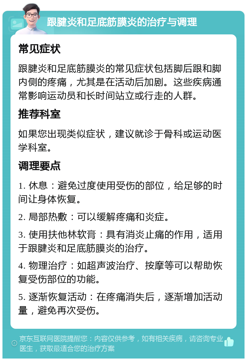 跟腱炎和足底筋膜炎的治疗与调理 常见症状 跟腱炎和足底筋膜炎的常见症状包括脚后跟和脚内侧的疼痛，尤其是在活动后加剧。这些疾病通常影响运动员和长时间站立或行走的人群。 推荐科室 如果您出现类似症状，建议就诊于骨科或运动医学科室。 调理要点 1. 休息：避免过度使用受伤的部位，给足够的时间让身体恢复。 2. 局部热敷：可以缓解疼痛和炎症。 3. 使用扶他林软膏：具有消炎止痛的作用，适用于跟腱炎和足底筋膜炎的治疗。 4. 物理治疗：如超声波治疗、按摩等可以帮助恢复受伤部位的功能。 5. 逐渐恢复活动：在疼痛消失后，逐渐增加活动量，避免再次受伤。