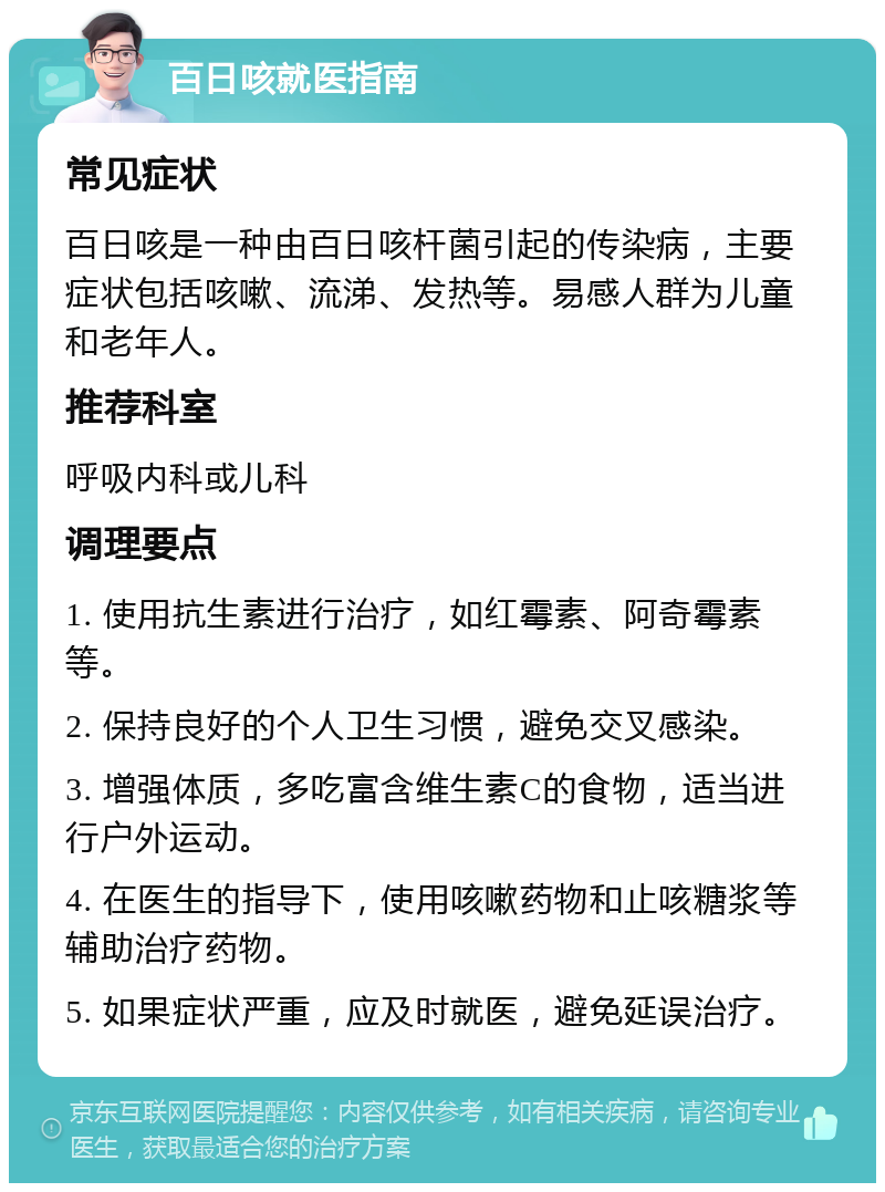 百日咳就医指南 常见症状 百日咳是一种由百日咳杆菌引起的传染病，主要症状包括咳嗽、流涕、发热等。易感人群为儿童和老年人。 推荐科室 呼吸内科或儿科 调理要点 1. 使用抗生素进行治疗，如红霉素、阿奇霉素等。 2. 保持良好的个人卫生习惯，避免交叉感染。 3. 增强体质，多吃富含维生素C的食物，适当进行户外运动。 4. 在医生的指导下，使用咳嗽药物和止咳糖浆等辅助治疗药物。 5. 如果症状严重，应及时就医，避免延误治疗。