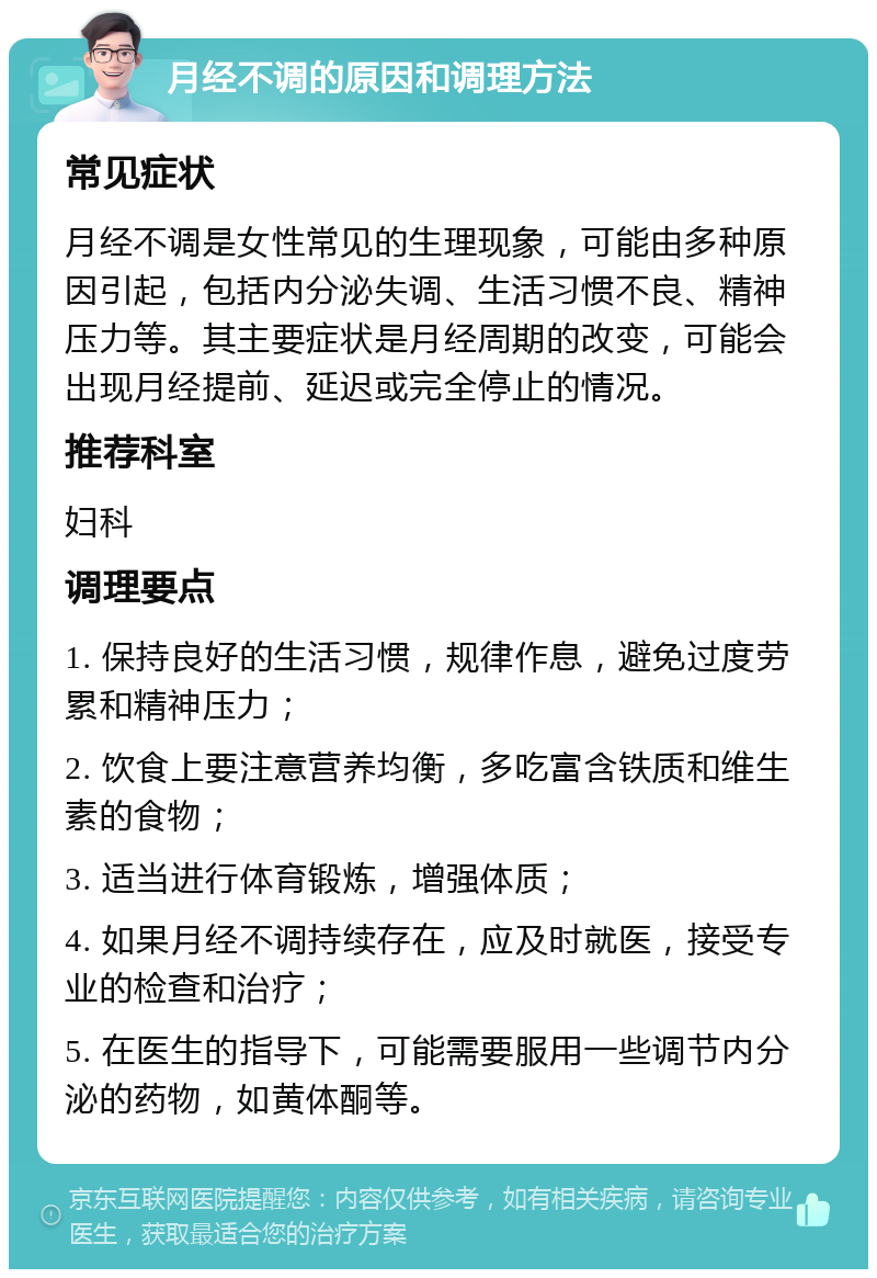 月经不调的原因和调理方法 常见症状 月经不调是女性常见的生理现象，可能由多种原因引起，包括内分泌失调、生活习惯不良、精神压力等。其主要症状是月经周期的改变，可能会出现月经提前、延迟或完全停止的情况。 推荐科室 妇科 调理要点 1. 保持良好的生活习惯，规律作息，避免过度劳累和精神压力； 2. 饮食上要注意营养均衡，多吃富含铁质和维生素的食物； 3. 适当进行体育锻炼，增强体质； 4. 如果月经不调持续存在，应及时就医，接受专业的检查和治疗； 5. 在医生的指导下，可能需要服用一些调节内分泌的药物，如黄体酮等。