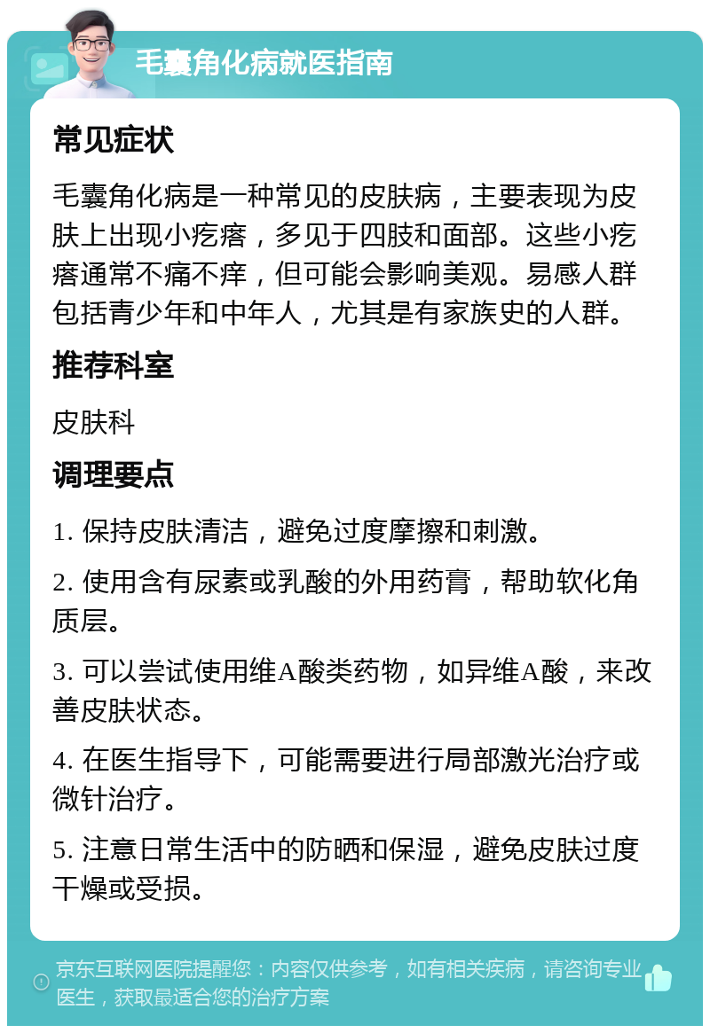 毛囊角化病就医指南 常见症状 毛囊角化病是一种常见的皮肤病，主要表现为皮肤上出现小疙瘩，多见于四肢和面部。这些小疙瘩通常不痛不痒，但可能会影响美观。易感人群包括青少年和中年人，尤其是有家族史的人群。 推荐科室 皮肤科 调理要点 1. 保持皮肤清洁，避免过度摩擦和刺激。 2. 使用含有尿素或乳酸的外用药膏，帮助软化角质层。 3. 可以尝试使用维A酸类药物，如异维A酸，来改善皮肤状态。 4. 在医生指导下，可能需要进行局部激光治疗或微针治疗。 5. 注意日常生活中的防晒和保湿，避免皮肤过度干燥或受损。