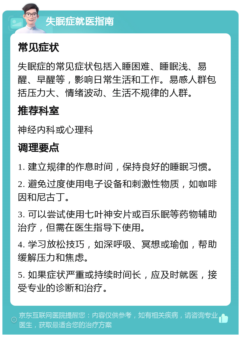 失眠症就医指南 常见症状 失眠症的常见症状包括入睡困难、睡眠浅、易醒、早醒等，影响日常生活和工作。易感人群包括压力大、情绪波动、生活不规律的人群。 推荐科室 神经内科或心理科 调理要点 1. 建立规律的作息时间，保持良好的睡眠习惯。 2. 避免过度使用电子设备和刺激性物质，如咖啡因和尼古丁。 3. 可以尝试使用七叶神安片或百乐眠等药物辅助治疗，但需在医生指导下使用。 4. 学习放松技巧，如深呼吸、冥想或瑜伽，帮助缓解压力和焦虑。 5. 如果症状严重或持续时间长，应及时就医，接受专业的诊断和治疗。