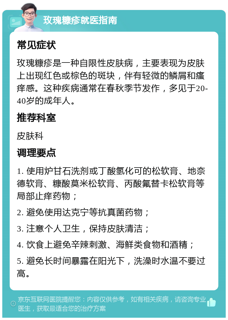 玫瑰糠疹就医指南 常见症状 玫瑰糠疹是一种自限性皮肤病，主要表现为皮肤上出现红色或棕色的斑块，伴有轻微的鳞屑和瘙痒感。这种疾病通常在春秋季节发作，多见于20-40岁的成年人。 推荐科室 皮肤科 调理要点 1. 使用炉甘石洗剂或丁酸氢化可的松软膏、地奈德软膏、糠酸莫米松软膏、丙酸氟替卡松软膏等局部止痒药物； 2. 避免使用达克宁等抗真菌药物； 3. 注意个人卫生，保持皮肤清洁； 4. 饮食上避免辛辣刺激、海鲜类食物和酒精； 5. 避免长时间暴露在阳光下，洗澡时水温不要过高。