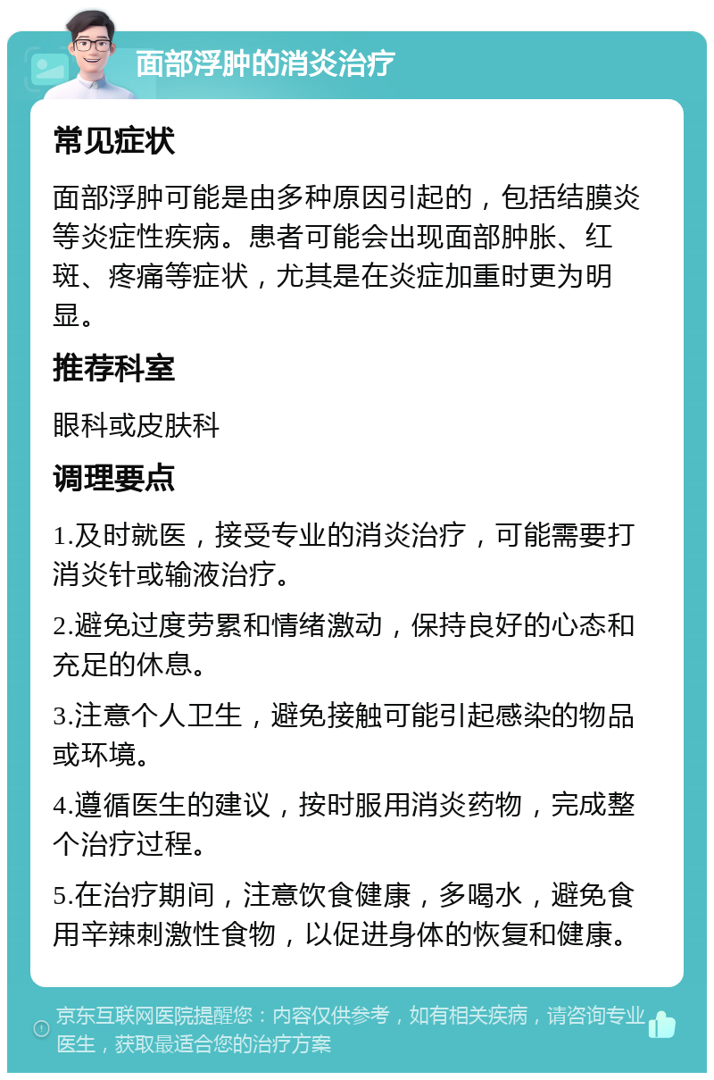 面部浮肿的消炎治疗 常见症状 面部浮肿可能是由多种原因引起的，包括结膜炎等炎症性疾病。患者可能会出现面部肿胀、红斑、疼痛等症状，尤其是在炎症加重时更为明显。 推荐科室 眼科或皮肤科 调理要点 1.及时就医，接受专业的消炎治疗，可能需要打消炎针或输液治疗。 2.避免过度劳累和情绪激动，保持良好的心态和充足的休息。 3.注意个人卫生，避免接触可能引起感染的物品或环境。 4.遵循医生的建议，按时服用消炎药物，完成整个治疗过程。 5.在治疗期间，注意饮食健康，多喝水，避免食用辛辣刺激性食物，以促进身体的恢复和健康。