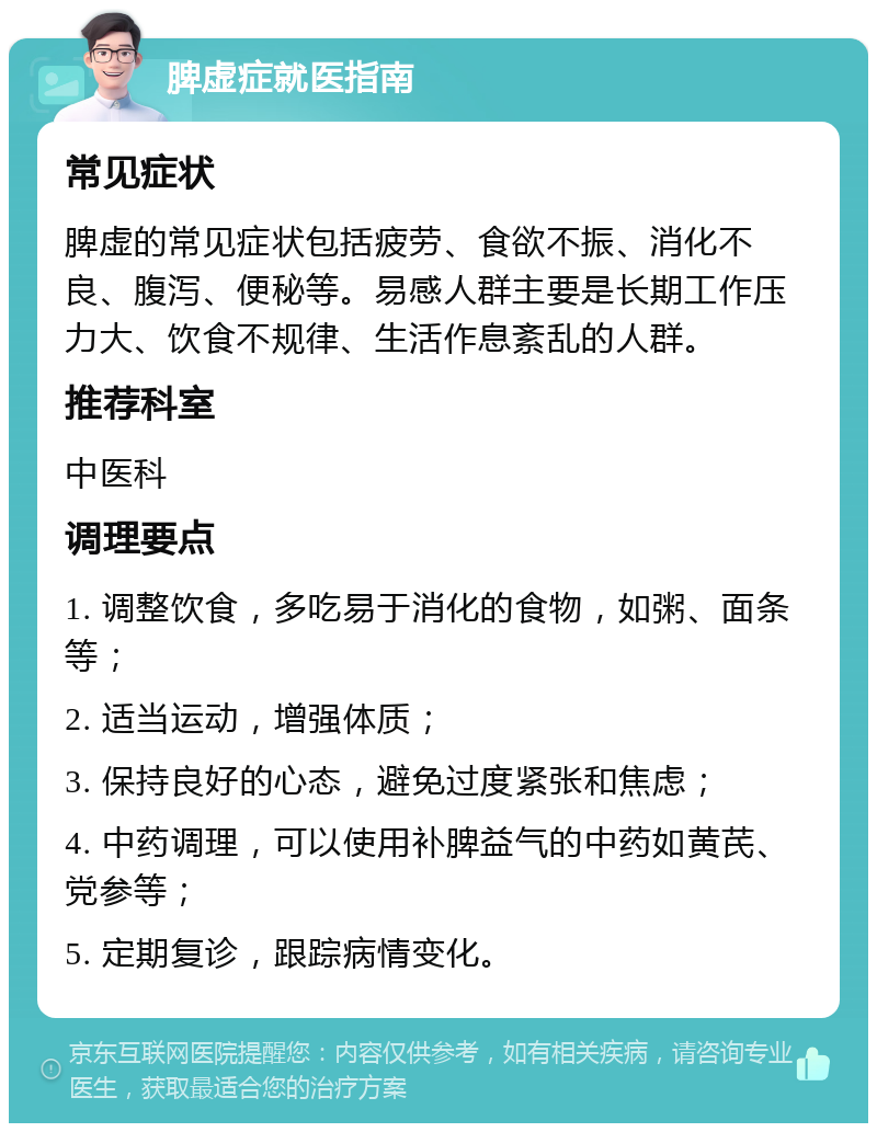 脾虚症就医指南 常见症状 脾虚的常见症状包括疲劳、食欲不振、消化不良、腹泻、便秘等。易感人群主要是长期工作压力大、饮食不规律、生活作息紊乱的人群。 推荐科室 中医科 调理要点 1. 调整饮食，多吃易于消化的食物，如粥、面条等； 2. 适当运动，增强体质； 3. 保持良好的心态，避免过度紧张和焦虑； 4. 中药调理，可以使用补脾益气的中药如黄芪、党参等； 5. 定期复诊，跟踪病情变化。