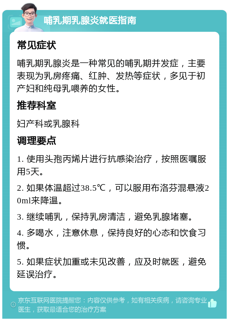 哺乳期乳腺炎就医指南 常见症状 哺乳期乳腺炎是一种常见的哺乳期并发症，主要表现为乳房疼痛、红肿、发热等症状，多见于初产妇和纯母乳喂养的女性。 推荐科室 妇产科或乳腺科 调理要点 1. 使用头孢丙烯片进行抗感染治疗，按照医嘱服用5天。 2. 如果体温超过38.5℃，可以服用布洛芬混悬液20ml来降温。 3. 继续哺乳，保持乳房清洁，避免乳腺堵塞。 4. 多喝水，注意休息，保持良好的心态和饮食习惯。 5. 如果症状加重或未见改善，应及时就医，避免延误治疗。