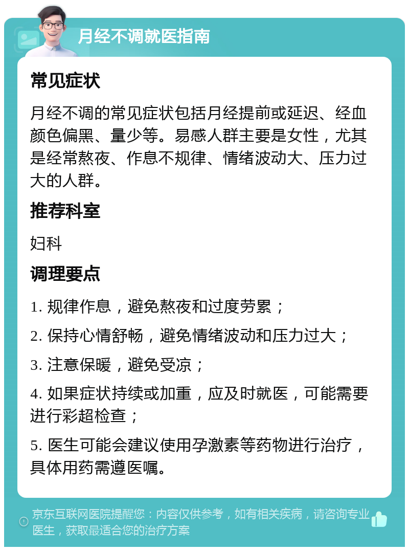 月经不调就医指南 常见症状 月经不调的常见症状包括月经提前或延迟、经血颜色偏黑、量少等。易感人群主要是女性，尤其是经常熬夜、作息不规律、情绪波动大、压力过大的人群。 推荐科室 妇科 调理要点 1. 规律作息，避免熬夜和过度劳累； 2. 保持心情舒畅，避免情绪波动和压力过大； 3. 注意保暖，避免受凉； 4. 如果症状持续或加重，应及时就医，可能需要进行彩超检查； 5. 医生可能会建议使用孕激素等药物进行治疗，具体用药需遵医嘱。