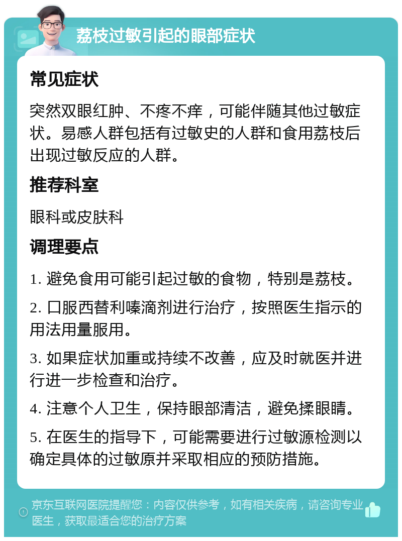 荔枝过敏引起的眼部症状 常见症状 突然双眼红肿、不疼不痒，可能伴随其他过敏症状。易感人群包括有过敏史的人群和食用荔枝后出现过敏反应的人群。 推荐科室 眼科或皮肤科 调理要点 1. 避免食用可能引起过敏的食物，特别是荔枝。 2. 口服西替利嗪滴剂进行治疗，按照医生指示的用法用量服用。 3. 如果症状加重或持续不改善，应及时就医并进行进一步检查和治疗。 4. 注意个人卫生，保持眼部清洁，避免揉眼睛。 5. 在医生的指导下，可能需要进行过敏源检测以确定具体的过敏原并采取相应的预防措施。