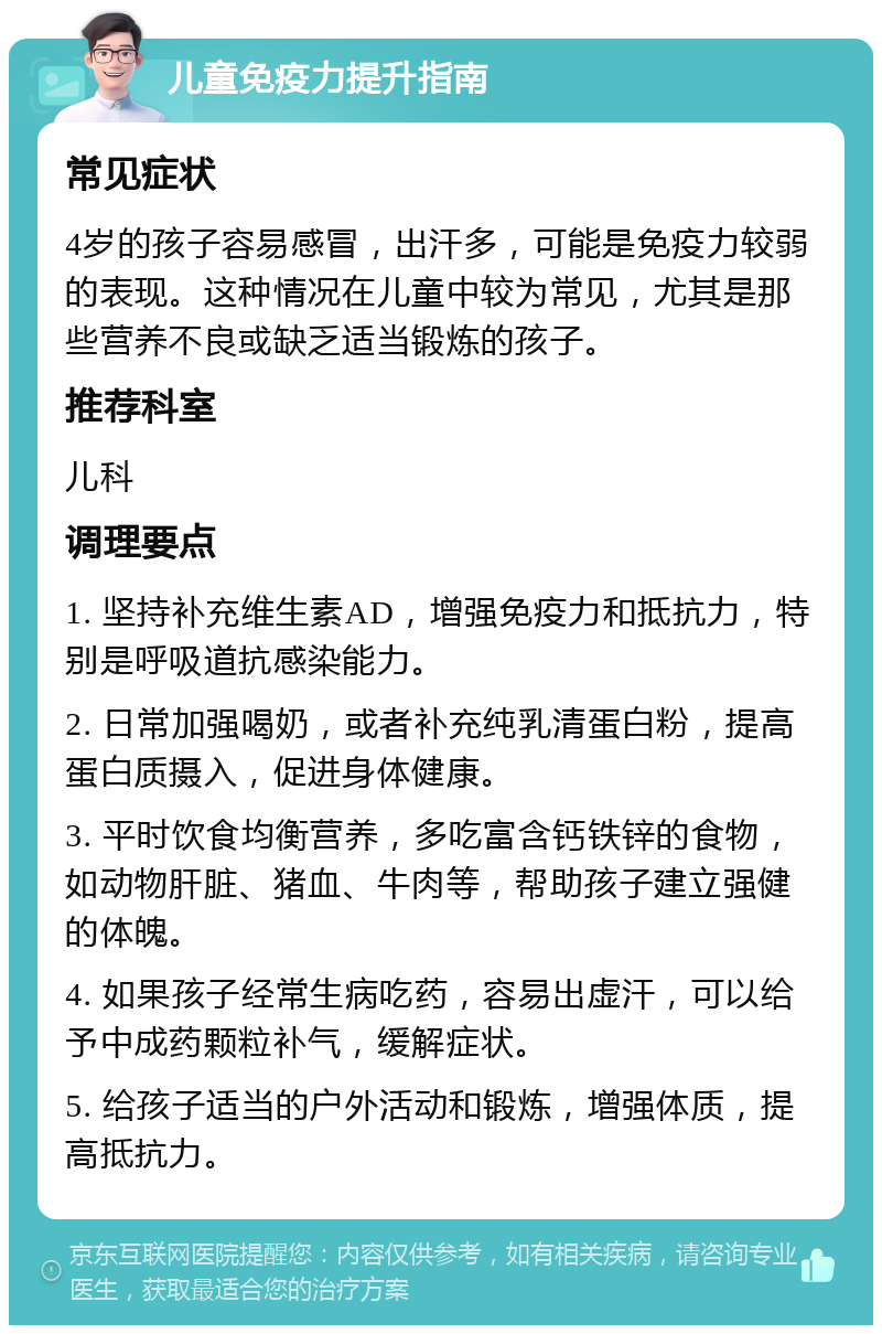 儿童免疫力提升指南 常见症状 4岁的孩子容易感冒，出汗多，可能是免疫力较弱的表现。这种情况在儿童中较为常见，尤其是那些营养不良或缺乏适当锻炼的孩子。 推荐科室 儿科 调理要点 1. 坚持补充维生素AD，增强免疫力和抵抗力，特别是呼吸道抗感染能力。 2. 日常加强喝奶，或者补充纯乳清蛋白粉，提高蛋白质摄入，促进身体健康。 3. 平时饮食均衡营养，多吃富含钙铁锌的食物，如动物肝脏、猪血、牛肉等，帮助孩子建立强健的体魄。 4. 如果孩子经常生病吃药，容易出虚汗，可以给予中成药颗粒补气，缓解症状。 5. 给孩子适当的户外活动和锻炼，增强体质，提高抵抗力。