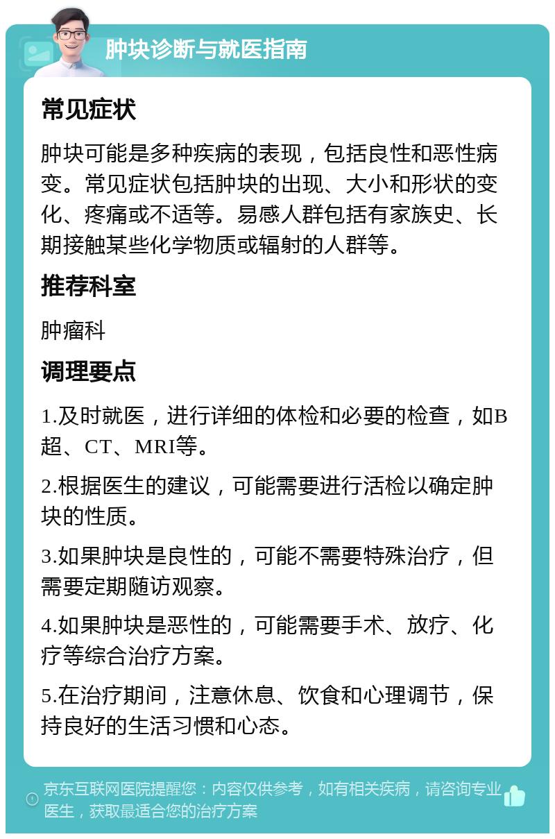 肿块诊断与就医指南 常见症状 肿块可能是多种疾病的表现，包括良性和恶性病变。常见症状包括肿块的出现、大小和形状的变化、疼痛或不适等。易感人群包括有家族史、长期接触某些化学物质或辐射的人群等。 推荐科室 肿瘤科 调理要点 1.及时就医，进行详细的体检和必要的检查，如B超、CT、MRI等。 2.根据医生的建议，可能需要进行活检以确定肿块的性质。 3.如果肿块是良性的，可能不需要特殊治疗，但需要定期随访观察。 4.如果肿块是恶性的，可能需要手术、放疗、化疗等综合治疗方案。 5.在治疗期间，注意休息、饮食和心理调节，保持良好的生活习惯和心态。