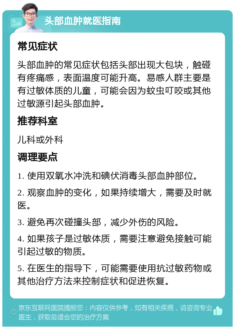 头部血肿就医指南 常见症状 头部血肿的常见症状包括头部出现大包块，触碰有疼痛感，表面温度可能升高。易感人群主要是有过敏体质的儿童，可能会因为蚊虫叮咬或其他过敏源引起头部血肿。 推荐科室 儿科或外科 调理要点 1. 使用双氧水冲洗和碘伏消毒头部血肿部位。 2. 观察血肿的变化，如果持续增大，需要及时就医。 3. 避免再次碰撞头部，减少外伤的风险。 4. 如果孩子是过敏体质，需要注意避免接触可能引起过敏的物质。 5. 在医生的指导下，可能需要使用抗过敏药物或其他治疗方法来控制症状和促进恢复。