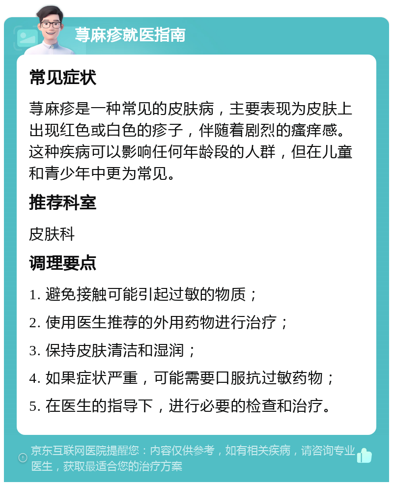 荨麻疹就医指南 常见症状 荨麻疹是一种常见的皮肤病，主要表现为皮肤上出现红色或白色的疹子，伴随着剧烈的瘙痒感。这种疾病可以影响任何年龄段的人群，但在儿童和青少年中更为常见。 推荐科室 皮肤科 调理要点 1. 避免接触可能引起过敏的物质； 2. 使用医生推荐的外用药物进行治疗； 3. 保持皮肤清洁和湿润； 4. 如果症状严重，可能需要口服抗过敏药物； 5. 在医生的指导下，进行必要的检查和治疗。