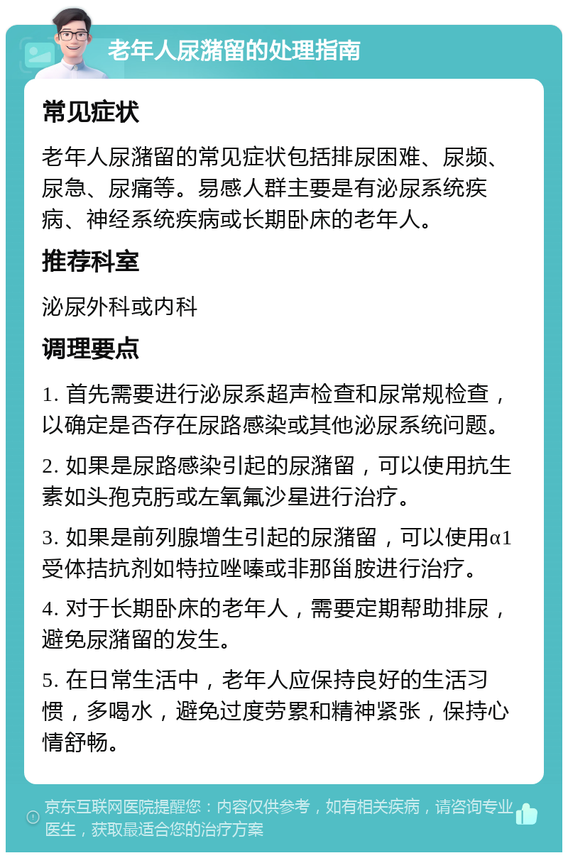 老年人尿潴留的处理指南 常见症状 老年人尿潴留的常见症状包括排尿困难、尿频、尿急、尿痛等。易感人群主要是有泌尿系统疾病、神经系统疾病或长期卧床的老年人。 推荐科室 泌尿外科或内科 调理要点 1. 首先需要进行泌尿系超声检查和尿常规检查，以确定是否存在尿路感染或其他泌尿系统问题。 2. 如果是尿路感染引起的尿潴留，可以使用抗生素如头孢克肟或左氧氟沙星进行治疗。 3. 如果是前列腺增生引起的尿潴留，可以使用α1受体拮抗剂如特拉唑嗪或非那甾胺进行治疗。 4. 对于长期卧床的老年人，需要定期帮助排尿，避免尿潴留的发生。 5. 在日常生活中，老年人应保持良好的生活习惯，多喝水，避免过度劳累和精神紧张，保持心情舒畅。