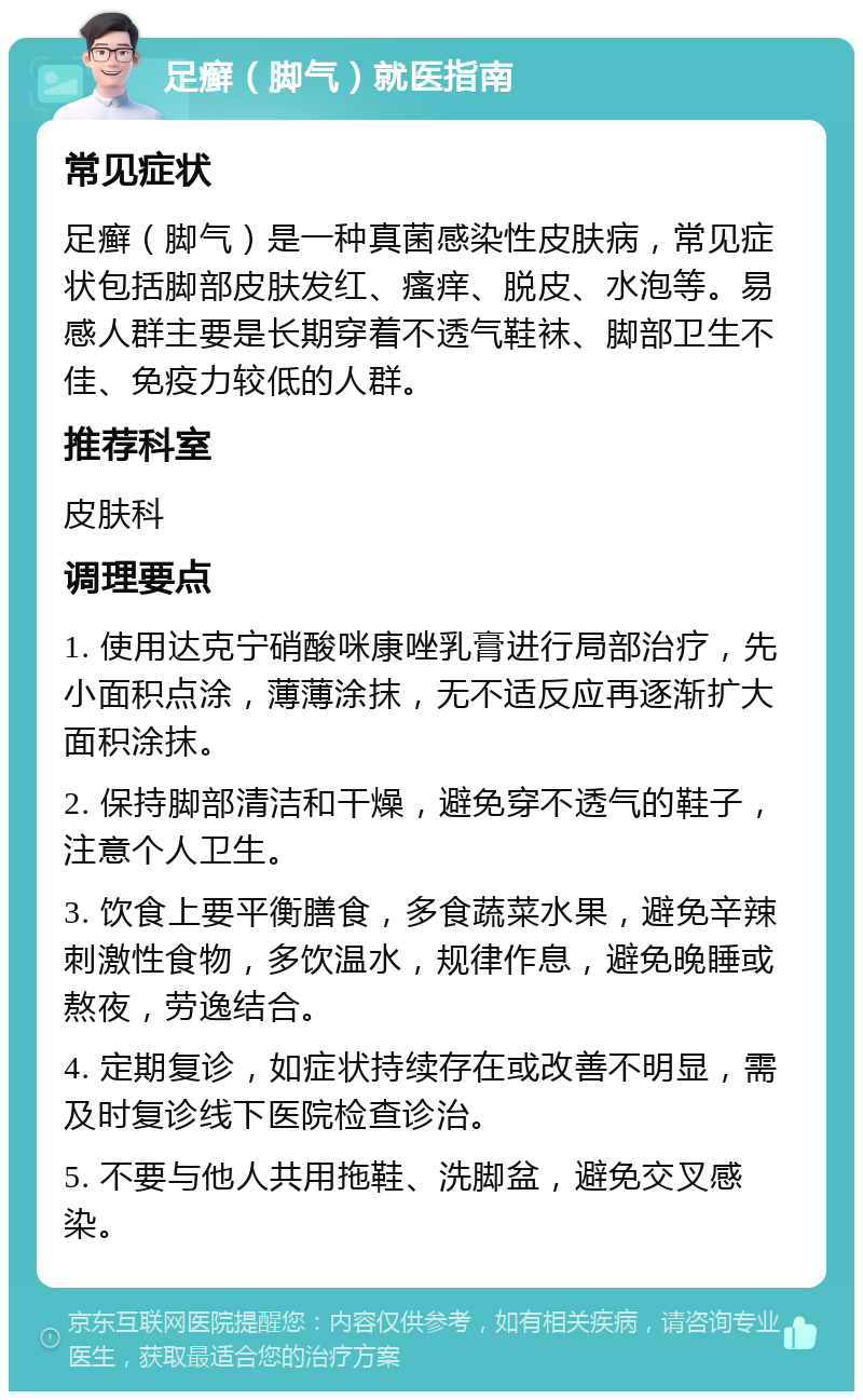 足癣（脚气）就医指南 常见症状 足癣（脚气）是一种真菌感染性皮肤病，常见症状包括脚部皮肤发红、瘙痒、脱皮、水泡等。易感人群主要是长期穿着不透气鞋袜、脚部卫生不佳、免疫力较低的人群。 推荐科室 皮肤科 调理要点 1. 使用达克宁硝酸咪康唑乳膏进行局部治疗，先小面积点涂，薄薄涂抹，无不适反应再逐渐扩大面积涂抹。 2. 保持脚部清洁和干燥，避免穿不透气的鞋子，注意个人卫生。 3. 饮食上要平衡膳食，多食蔬菜水果，避免辛辣刺激性食物，多饮温水，规律作息，避免晚睡或熬夜，劳逸结合。 4. 定期复诊，如症状持续存在或改善不明显，需及时复诊线下医院检查诊治。 5. 不要与他人共用拖鞋、洗脚盆，避免交叉感染。