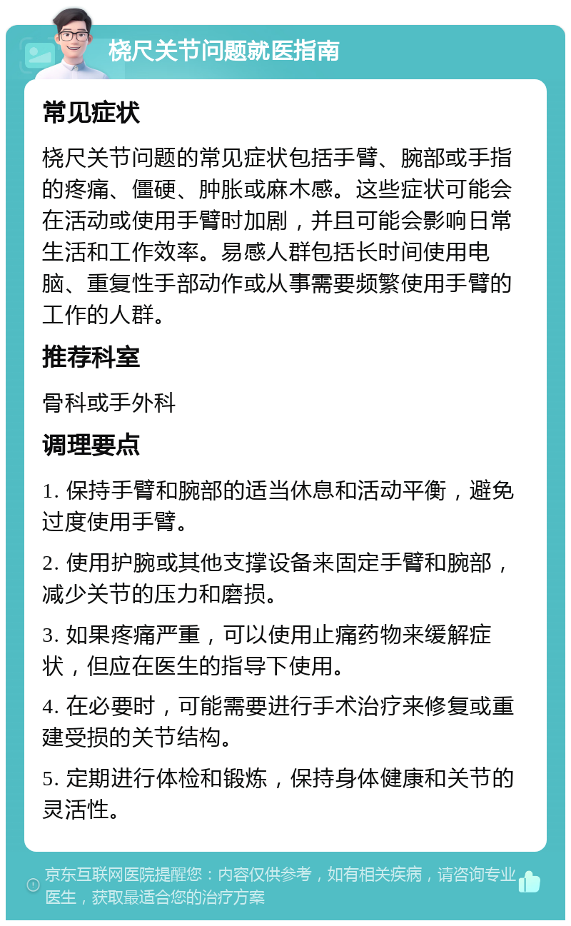 桡尺关节问题就医指南 常见症状 桡尺关节问题的常见症状包括手臂、腕部或手指的疼痛、僵硬、肿胀或麻木感。这些症状可能会在活动或使用手臂时加剧，并且可能会影响日常生活和工作效率。易感人群包括长时间使用电脑、重复性手部动作或从事需要频繁使用手臂的工作的人群。 推荐科室 骨科或手外科 调理要点 1. 保持手臂和腕部的适当休息和活动平衡，避免过度使用手臂。 2. 使用护腕或其他支撑设备来固定手臂和腕部，减少关节的压力和磨损。 3. 如果疼痛严重，可以使用止痛药物来缓解症状，但应在医生的指导下使用。 4. 在必要时，可能需要进行手术治疗来修复或重建受损的关节结构。 5. 定期进行体检和锻炼，保持身体健康和关节的灵活性。