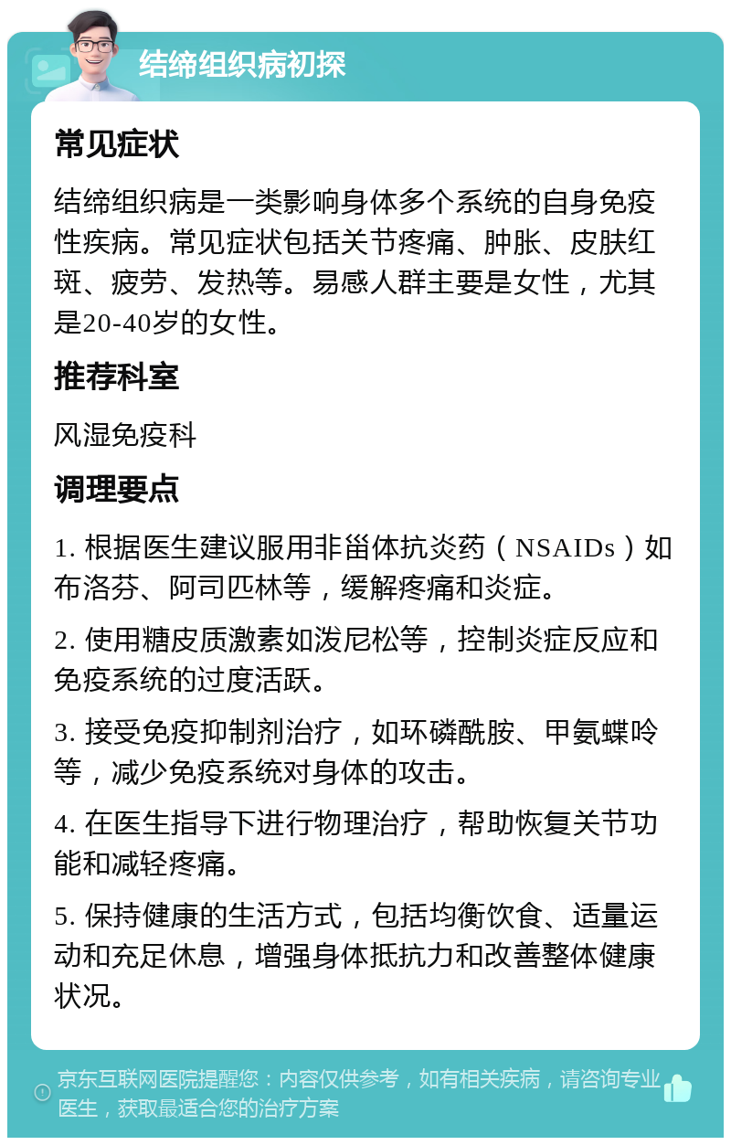 结缔组织病初探 常见症状 结缔组织病是一类影响身体多个系统的自身免疫性疾病。常见症状包括关节疼痛、肿胀、皮肤红斑、疲劳、发热等。易感人群主要是女性，尤其是20-40岁的女性。 推荐科室 风湿免疫科 调理要点 1. 根据医生建议服用非甾体抗炎药（NSAIDs）如布洛芬、阿司匹林等，缓解疼痛和炎症。 2. 使用糖皮质激素如泼尼松等，控制炎症反应和免疫系统的过度活跃。 3. 接受免疫抑制剂治疗，如环磷酰胺、甲氨蝶呤等，减少免疫系统对身体的攻击。 4. 在医生指导下进行物理治疗，帮助恢复关节功能和减轻疼痛。 5. 保持健康的生活方式，包括均衡饮食、适量运动和充足休息，增强身体抵抗力和改善整体健康状况。