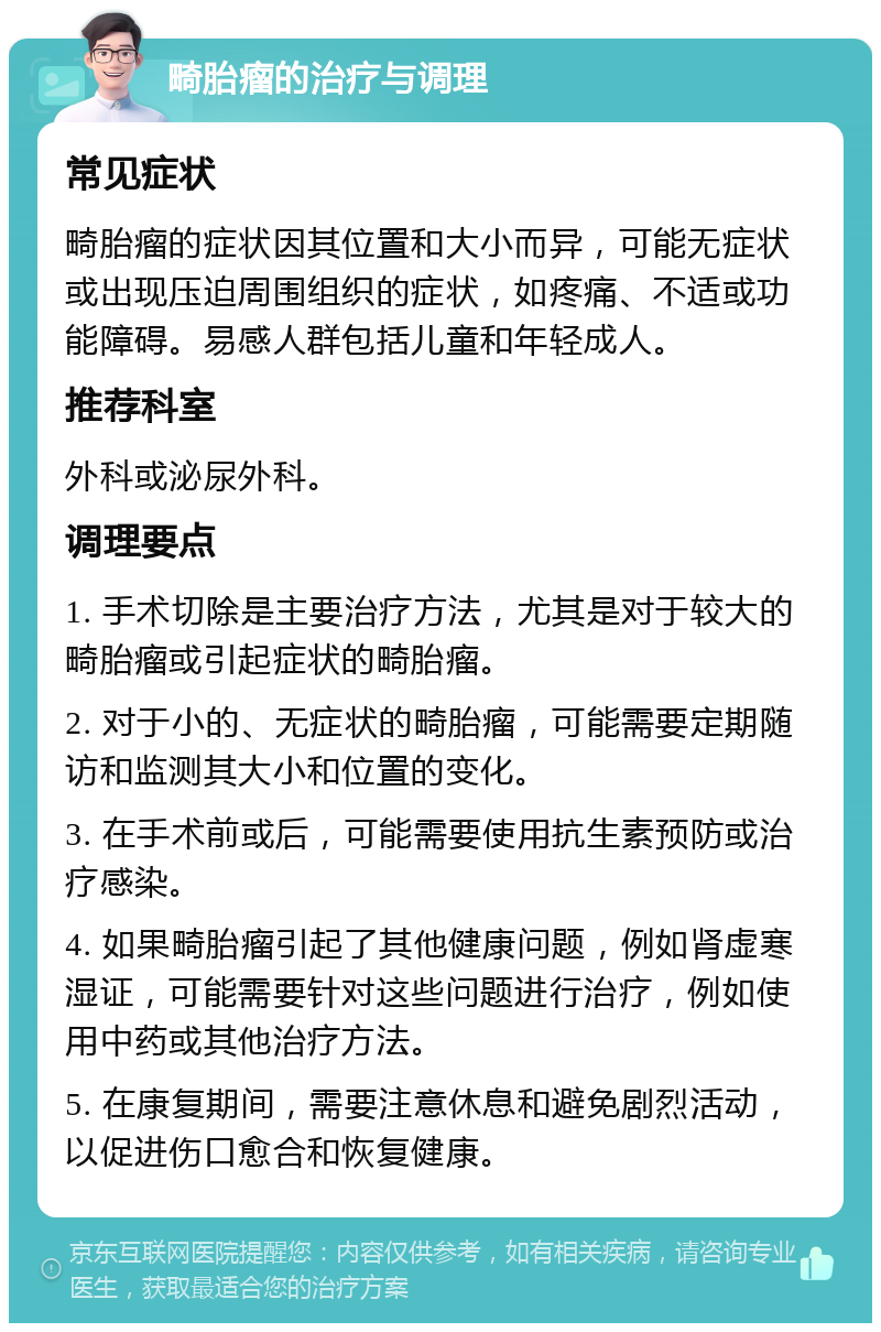 畸胎瘤的治疗与调理 常见症状 畸胎瘤的症状因其位置和大小而异，可能无症状或出现压迫周围组织的症状，如疼痛、不适或功能障碍。易感人群包括儿童和年轻成人。 推荐科室 外科或泌尿外科。 调理要点 1. 手术切除是主要治疗方法，尤其是对于较大的畸胎瘤或引起症状的畸胎瘤。 2. 对于小的、无症状的畸胎瘤，可能需要定期随访和监测其大小和位置的变化。 3. 在手术前或后，可能需要使用抗生素预防或治疗感染。 4. 如果畸胎瘤引起了其他健康问题，例如肾虚寒湿证，可能需要针对这些问题进行治疗，例如使用中药或其他治疗方法。 5. 在康复期间，需要注意休息和避免剧烈活动，以促进伤口愈合和恢复健康。