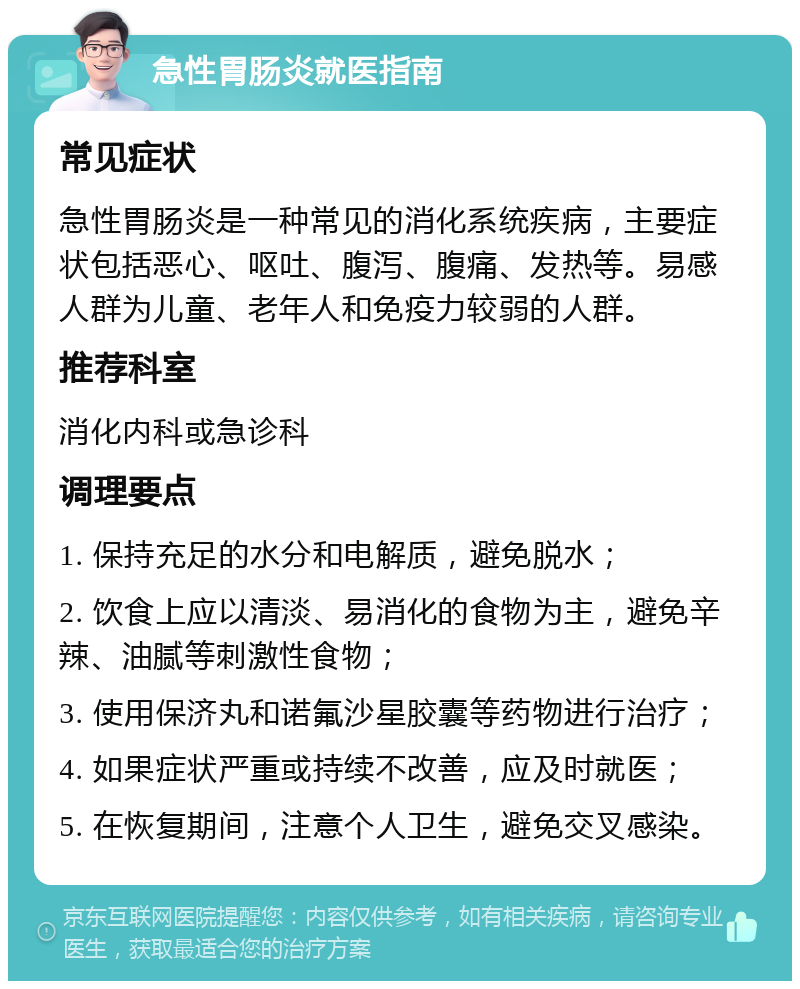 急性胃肠炎就医指南 常见症状 急性胃肠炎是一种常见的消化系统疾病，主要症状包括恶心、呕吐、腹泻、腹痛、发热等。易感人群为儿童、老年人和免疫力较弱的人群。 推荐科室 消化内科或急诊科 调理要点 1. 保持充足的水分和电解质，避免脱水； 2. 饮食上应以清淡、易消化的食物为主，避免辛辣、油腻等刺激性食物； 3. 使用保济丸和诺氟沙星胶囊等药物进行治疗； 4. 如果症状严重或持续不改善，应及时就医； 5. 在恢复期间，注意个人卫生，避免交叉感染。