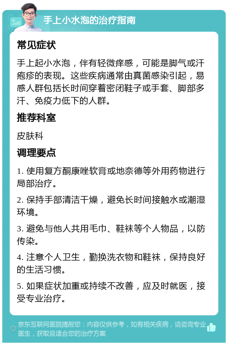 手上小水泡的治疗指南 常见症状 手上起小水泡，伴有轻微痒感，可能是脚气或汗疱疹的表现。这些疾病通常由真菌感染引起，易感人群包括长时间穿着密闭鞋子或手套、脚部多汗、免疫力低下的人群。 推荐科室 皮肤科 调理要点 1. 使用复方酮康唑软膏或地奈德等外用药物进行局部治疗。 2. 保持手部清洁干燥，避免长时间接触水或潮湿环境。 3. 避免与他人共用毛巾、鞋袜等个人物品，以防传染。 4. 注意个人卫生，勤换洗衣物和鞋袜，保持良好的生活习惯。 5. 如果症状加重或持续不改善，应及时就医，接受专业治疗。