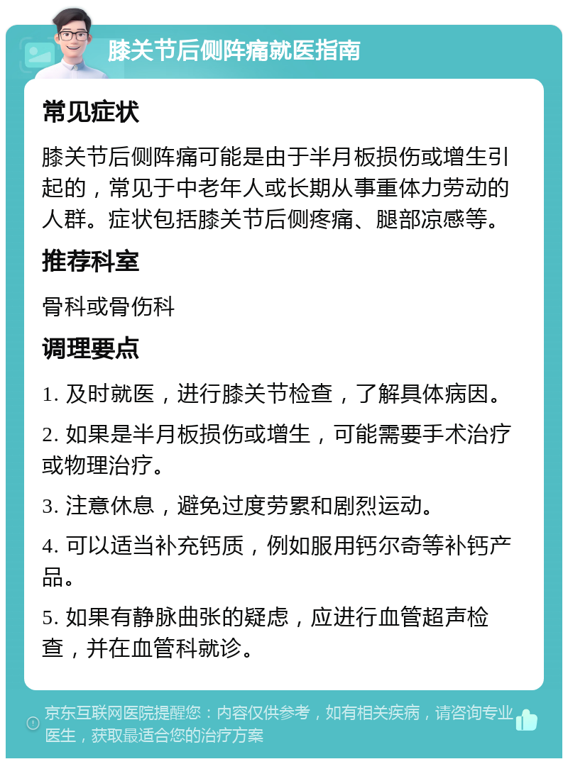 膝关节后侧阵痛就医指南 常见症状 膝关节后侧阵痛可能是由于半月板损伤或增生引起的，常见于中老年人或长期从事重体力劳动的人群。症状包括膝关节后侧疼痛、腿部凉感等。 推荐科室 骨科或骨伤科 调理要点 1. 及时就医，进行膝关节检查，了解具体病因。 2. 如果是半月板损伤或增生，可能需要手术治疗或物理治疗。 3. 注意休息，避免过度劳累和剧烈运动。 4. 可以适当补充钙质，例如服用钙尔奇等补钙产品。 5. 如果有静脉曲张的疑虑，应进行血管超声检查，并在血管科就诊。