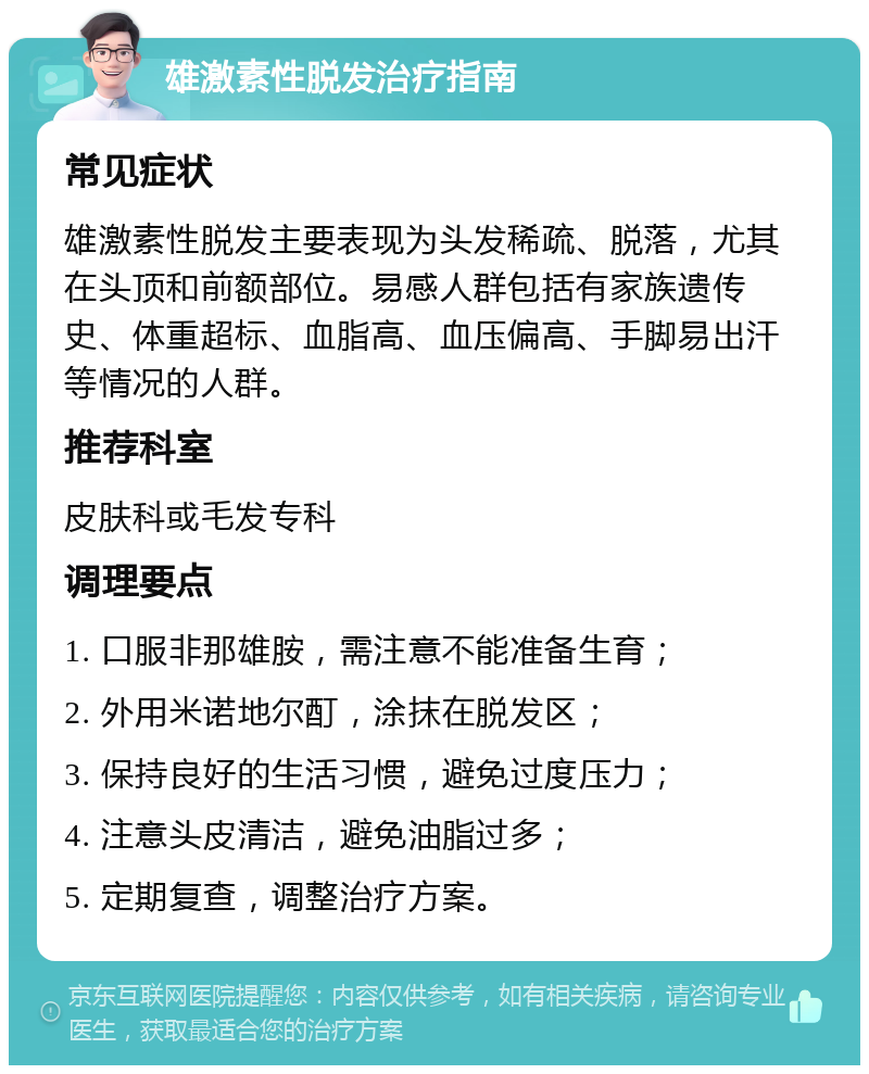 雄激素性脱发治疗指南 常见症状 雄激素性脱发主要表现为头发稀疏、脱落，尤其在头顶和前额部位。易感人群包括有家族遗传史、体重超标、血脂高、血压偏高、手脚易出汗等情况的人群。 推荐科室 皮肤科或毛发专科 调理要点 1. 口服非那雄胺，需注意不能准备生育； 2. 外用米诺地尔酊，涂抹在脱发区； 3. 保持良好的生活习惯，避免过度压力； 4. 注意头皮清洁，避免油脂过多； 5. 定期复查，调整治疗方案。