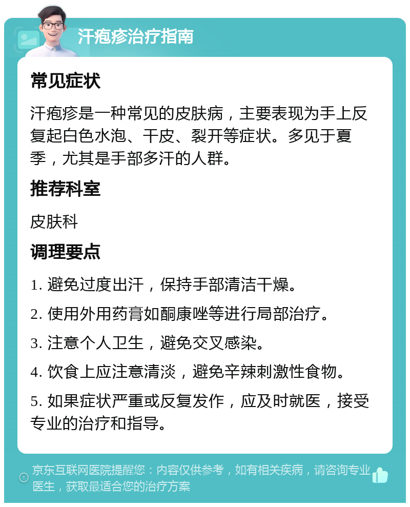 汗疱疹治疗指南 常见症状 汗疱疹是一种常见的皮肤病，主要表现为手上反复起白色水泡、干皮、裂开等症状。多见于夏季，尤其是手部多汗的人群。 推荐科室 皮肤科 调理要点 1. 避免过度出汗，保持手部清洁干燥。 2. 使用外用药膏如酮康唑等进行局部治疗。 3. 注意个人卫生，避免交叉感染。 4. 饮食上应注意清淡，避免辛辣刺激性食物。 5. 如果症状严重或反复发作，应及时就医，接受专业的治疗和指导。