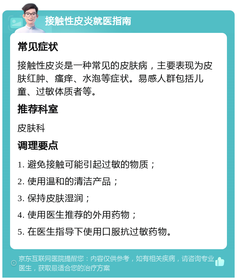 接触性皮炎就医指南 常见症状 接触性皮炎是一种常见的皮肤病，主要表现为皮肤红肿、瘙痒、水泡等症状。易感人群包括儿童、过敏体质者等。 推荐科室 皮肤科 调理要点 1. 避免接触可能引起过敏的物质； 2. 使用温和的清洁产品； 3. 保持皮肤湿润； 4. 使用医生推荐的外用药物； 5. 在医生指导下使用口服抗过敏药物。