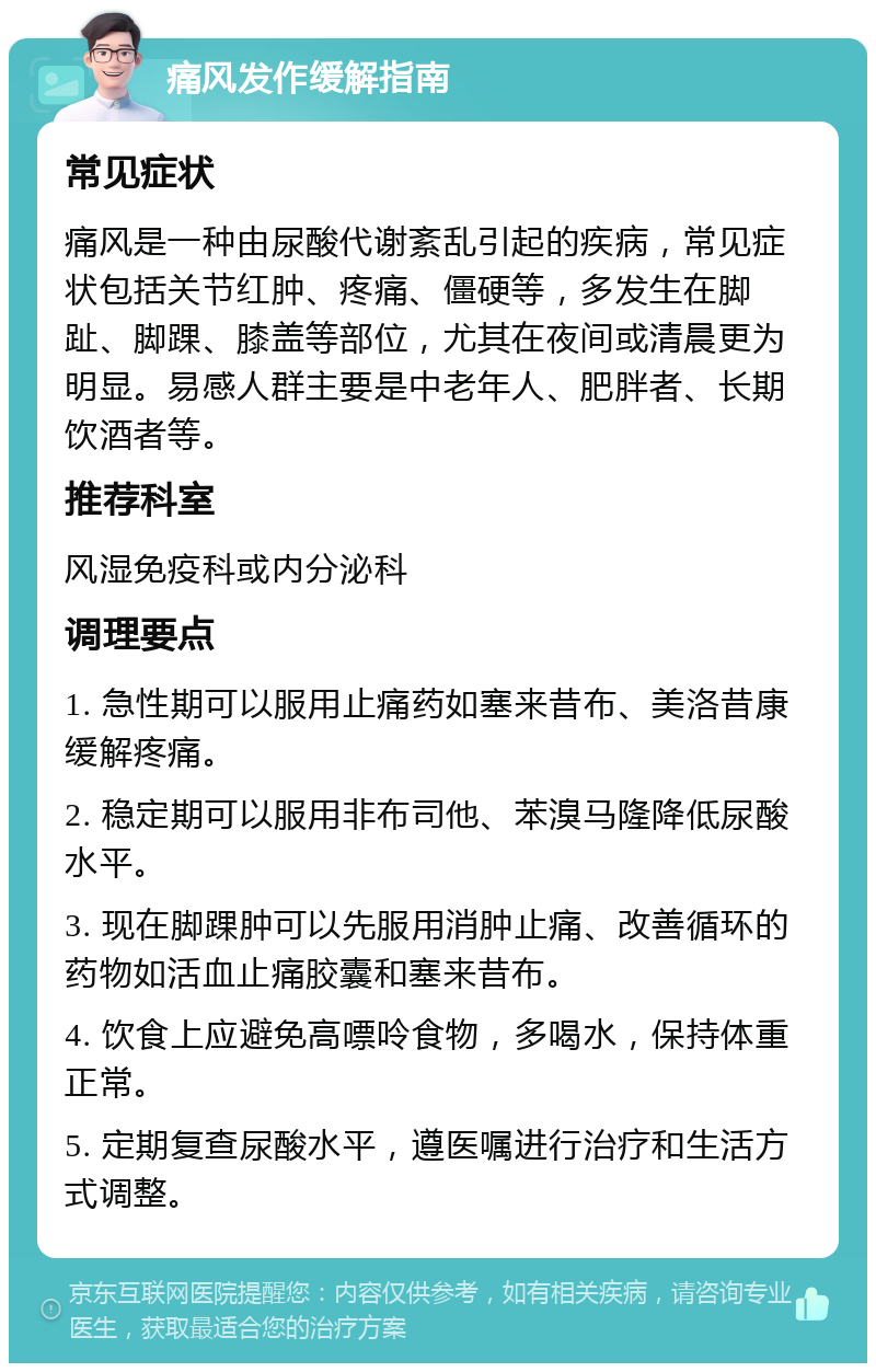 痛风发作缓解指南 常见症状 痛风是一种由尿酸代谢紊乱引起的疾病，常见症状包括关节红肿、疼痛、僵硬等，多发生在脚趾、脚踝、膝盖等部位，尤其在夜间或清晨更为明显。易感人群主要是中老年人、肥胖者、长期饮酒者等。 推荐科室 风湿免疫科或内分泌科 调理要点 1. 急性期可以服用止痛药如塞来昔布、美洛昔康缓解疼痛。 2. 稳定期可以服用非布司他、苯溴马隆降低尿酸水平。 3. 现在脚踝肿可以先服用消肿止痛、改善循环的药物如活血止痛胶囊和塞来昔布。 4. 饮食上应避免高嘌呤食物，多喝水，保持体重正常。 5. 定期复查尿酸水平，遵医嘱进行治疗和生活方式调整。